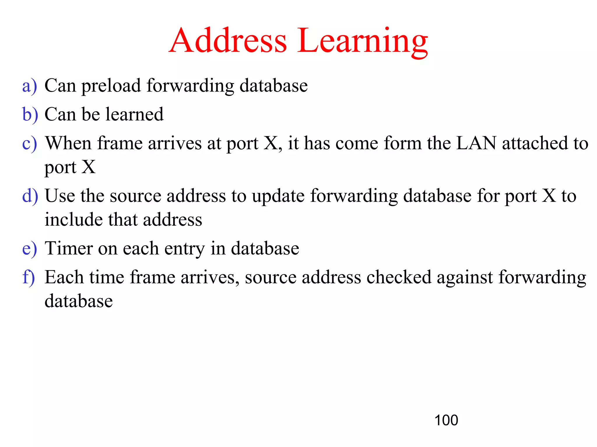 Address Learning
a) Can preload forwarding database
b) Can be learned
c) When frame arrives at port X, it has come form the LAN attached to
   port X
d) Use the source address to update forwarding database for port X to
   include that address
e) Timer on each entry in database
f) Each time frame arrives, source address checked against forwarding
   database




                                                  100
 