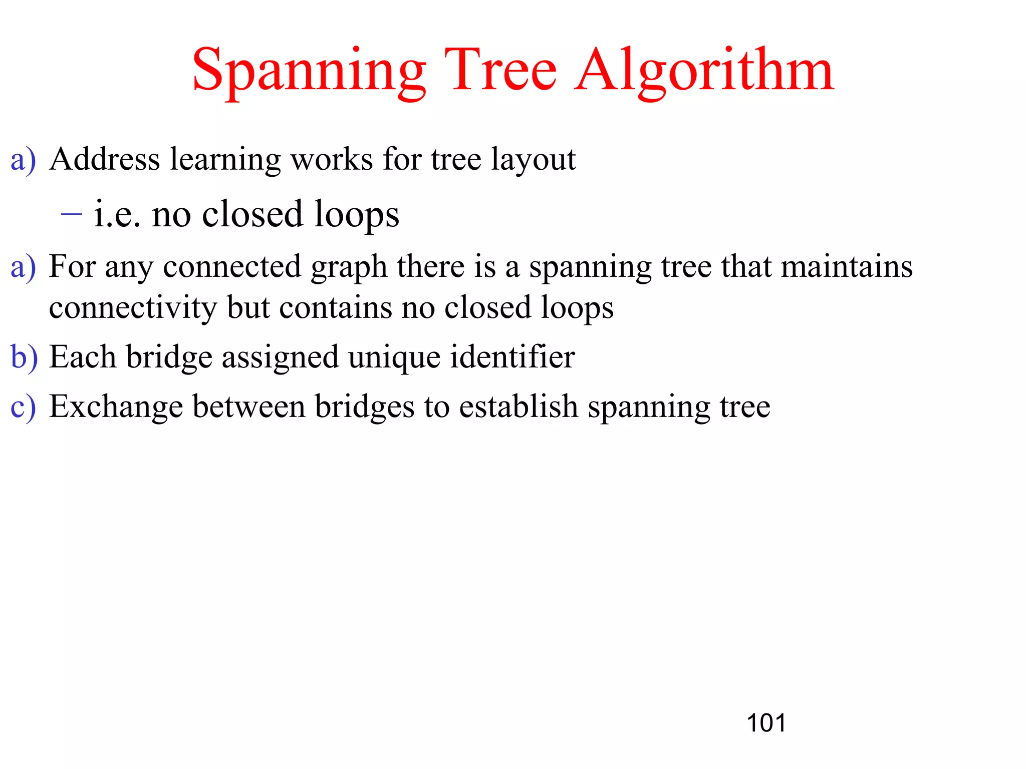 Spanning Tree Algorithm
a) Address learning works for tree layout
   – i.e. no closed loops
a) For any connected graph there is a spanning tree that maintains
   connectivity but contains no closed loops
b) Each bridge assigned unique identifier
c) Exchange between bridges to establish spanning tree




                                                     101
 