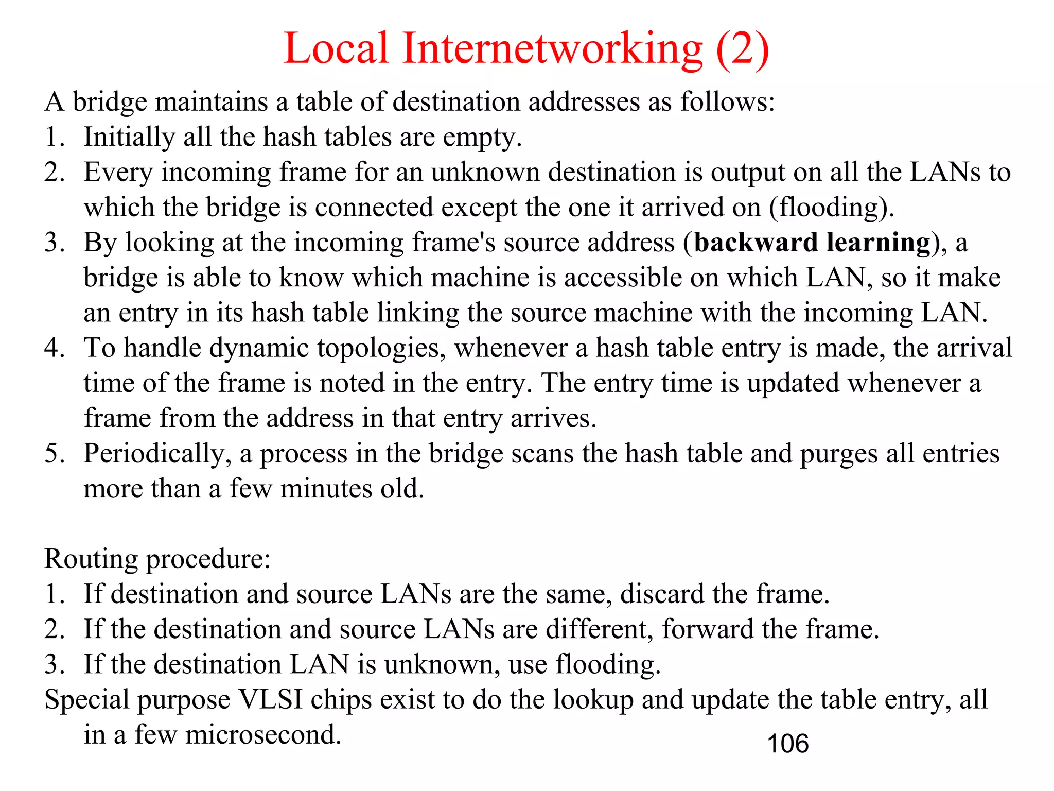 Local Internetworking (2)
A bridge maintains a table of destination addresses as follows:
1. Initially all the hash tables are empty.
2. Every incoming frame for an unknown destination is output on all the LANs to
   which the bridge is connected except the one it arrived on (flooding).
3. By looking at the incoming frame's source address (backward learning), a
   bridge is able to know which machine is accessible on which LAN, so it make
   an entry in its hash table linking the source machine with the incoming LAN.
4. To handle dynamic topologies, whenever a hash table entry is made, the arrival
   time of the frame is noted in the entry. The entry time is updated whenever a
   frame from the address in that entry arrives.
5. Periodically, a process in the bridge scans the hash table and purges all entries
   more than a few minutes old.

Routing procedure:
1. If destination and source LANs are the same, discard the frame.
2. If the destination and source LANs are different, forward the frame.
3. If the destination LAN is unknown, use flooding.
Special purpose VLSI chips exist to do the lookup and update the table entry, all
   in a few microsecond.                                      106
 