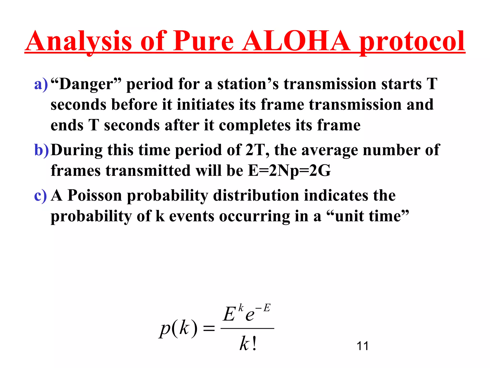 Analysis of Pure ALOHA protocol
a) “Danger” period for a station’s transmission starts T
   seconds before it initiates its frame transmission and
   ends T seconds after it completes its frame
b)During this time period of 2T, the average number of
   frames transmitted will be E=2Np=2G
c) A Poisson probability distribution indicates the
   probability of k events occurring in a “unit time”




                          E k e− E
                 p( k ) =
                            k!               11
 