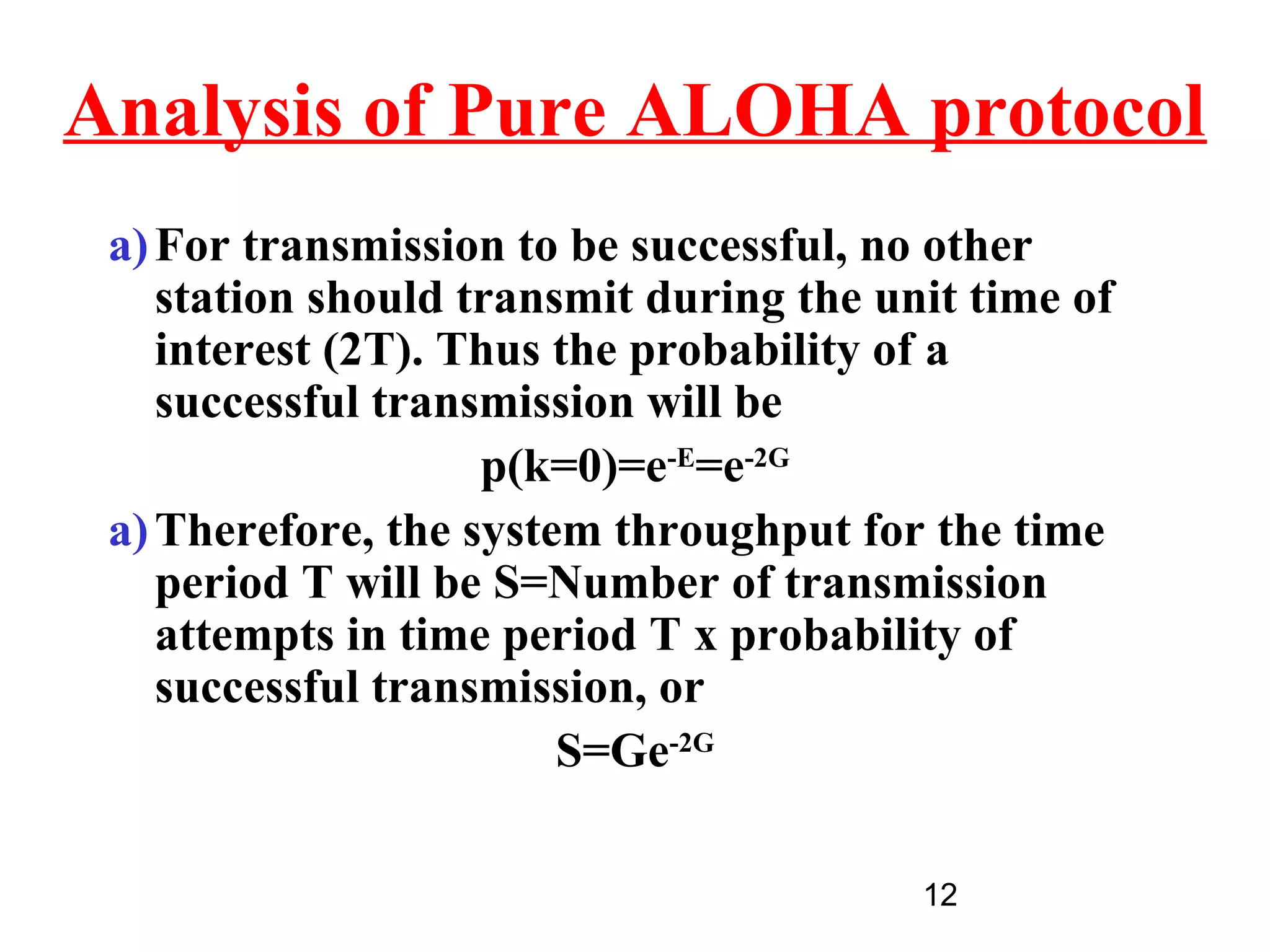 Analysis of Pure ALOHA protocol
 a) For transmission to be successful, no other
    station should transmit during the unit time of
    interest (2T). Thus the probability of a
    successful transmission will be
                    p(k=0)=e-E=e-2G
 a) Therefore, the system throughput for the time
    period T will be S=Number of transmission
    attempts in time period T x probability of
    successful transmission, or
                        S=Ge-2G

                                         12
 