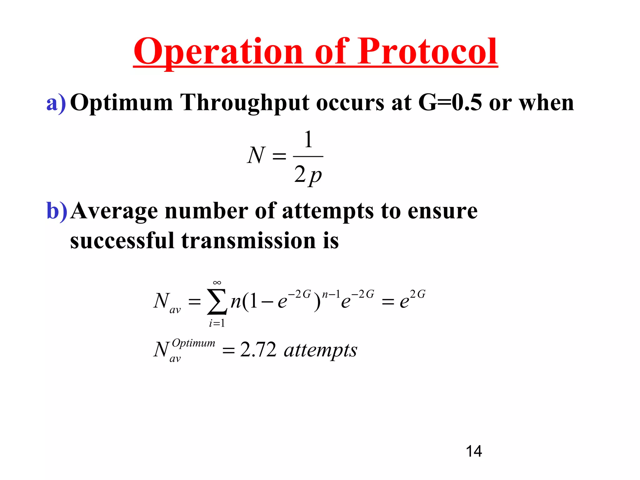 Operation of Protocol
a) Optimum Throughput occurs at G=0.5 or when
                         1
                    N=
                        2p
b)Average number of attempts to ensure
   successful transmission is
                  ∞
         N av = ∑ n(1 − e − 2 G ) n −1e − 2 G = e 2 G
                 i =1
           Optimum
         N av      = 2.72 attempts



                                                        14
 
