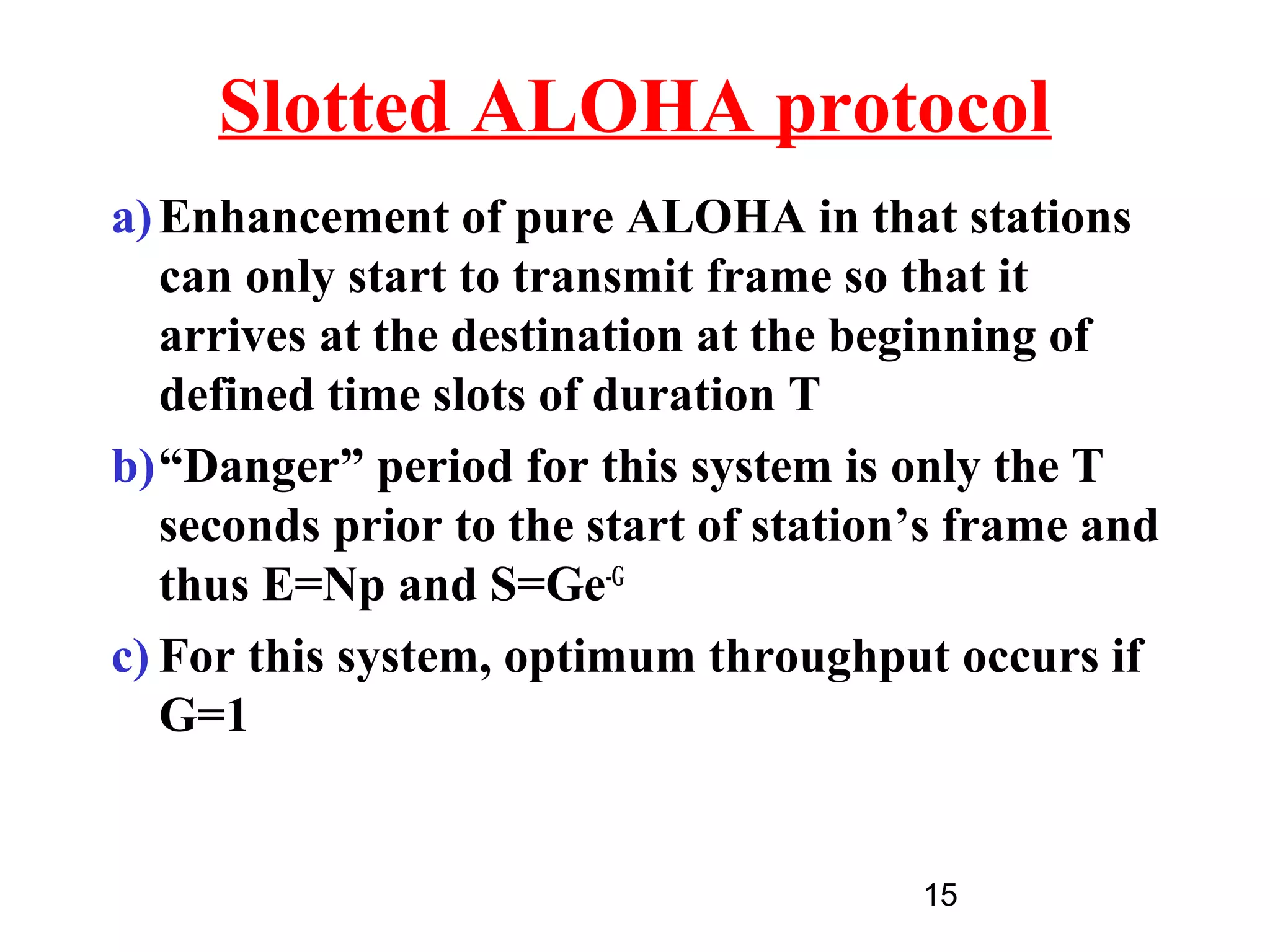 Slotted ALOHA protocol
a) Enhancement of pure ALOHA in that stations
   can only start to transmit frame so that it
   arrives at the destination at the beginning of
   defined time slots of duration T
b)“Danger” period for this system is only the T
   seconds prior to the start of station’s frame and
   thus E=Np and S=Ge-G
c) For this system, optimum throughput occurs if
   G=1


                                        15
 