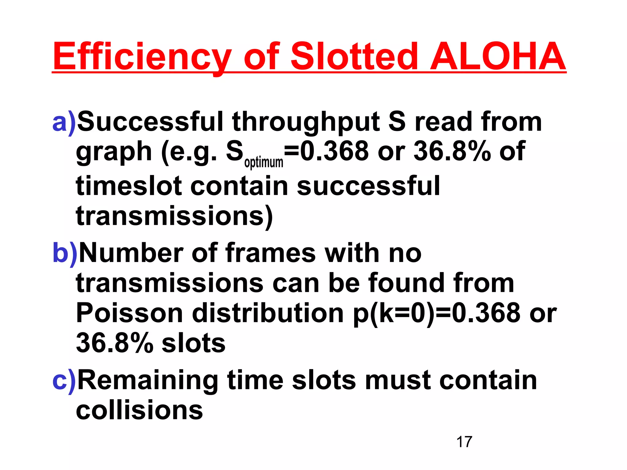 Efficiency of Slotted ALOHA
a)Successful throughput S read from
  graph (e.g. Soptimum=0.368 or 36.8% of
  timeslot contain successful
  transmissions)
b)Number of frames with no
  transmissions can be found from
  Poisson distribution p(k=0)=0.368 or
  36.8% slots
c)Remaining time slots must contain
  collisions
                               17
 