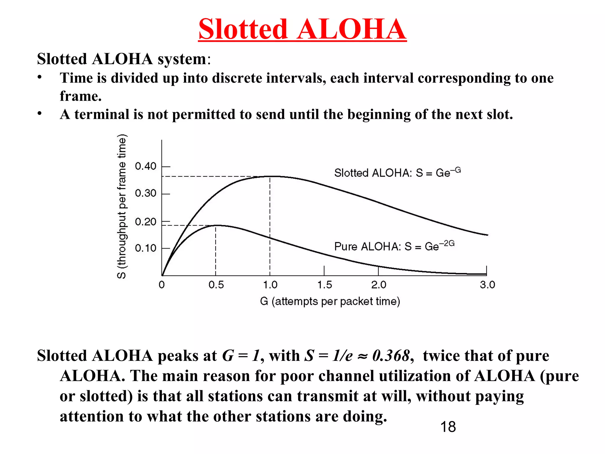 Slotted ALOHA
Slotted ALOHA system:
•   Time is divided up into discrete intervals, each interval corresponding to one
    frame.
•   A terminal is not permitted to send until the beginning of the next slot.




Slotted ALOHA peaks at G = 1, with S = 1/e ≈ 0.368, twice that of pure
   ALOHA. The main reason for poor channel utilization of ALOHA (pure
   or slotted) is that all stations can transmit at will, without paying
   attention to what the other stations are doing.
                                                               18
 