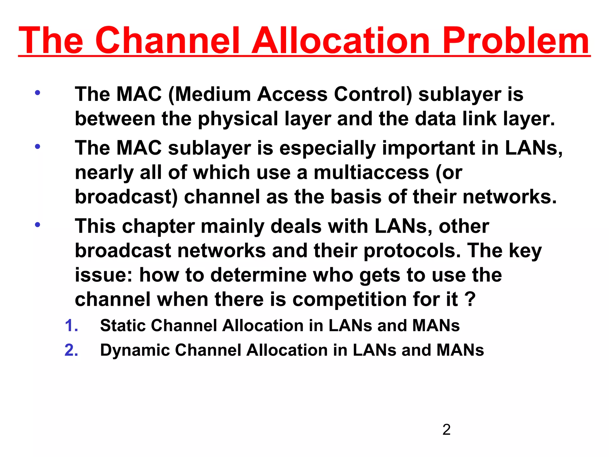 The Channel Allocation Problem
•    The MAC (Medium Access Control) sublayer is
     between the physical layer and the data link layer.
•    The MAC sublayer is especially important in LANs,
     nearly all of which use a multiaccess (or
     broadcast) channel as the basis of their networks.
•    This chapter mainly deals with LANs, other
     broadcast networks and their protocols. The key
     issue: how to determine who gets to use the
     channel when there is competition for it ?
    1.   Static Channel Allocation in LANs and MANs
    2.   Dynamic Channel Allocation in LANs and MANs



                                               2
 