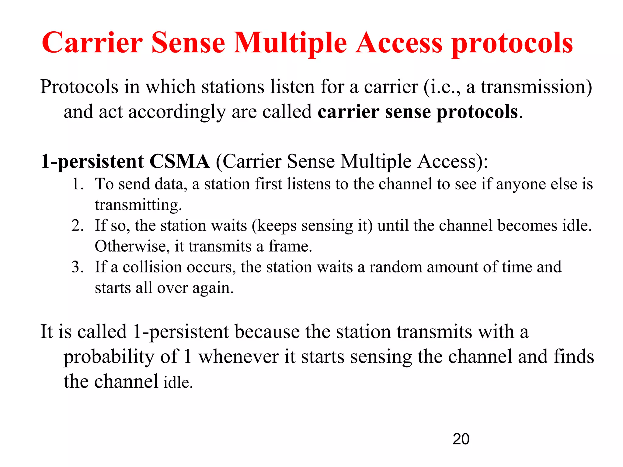 Carrier Sense Multiple Access protocols
Protocols in which stations listen for a carrier (i.e., a transmission)
  and act accordingly are called carrier sense protocols.

1-persistent CSMA (Carrier Sense Multiple Access):
    1. To send data, a station first listens to the channel to see if anyone else is
       transmitting.
    2. If so, the station waits (keeps sensing it) until the channel becomes idle.
       Otherwise, it transmits a frame.
    3. If a collision occurs, the station waits a random amount of time and
       starts all over again.

It is called 1-persistent because the station transmits with a
    probability of 1 whenever it starts sensing the channel and finds
    the channel idle.

                                                              20
 