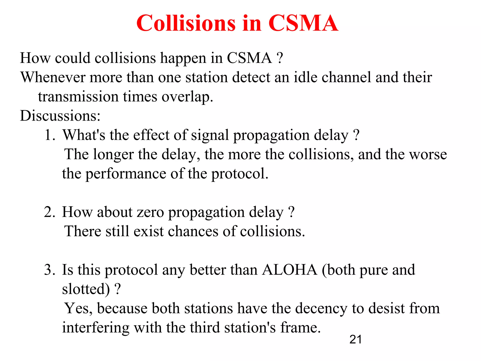 Collisions in CSMA
How could collisions happen in CSMA ?
Whenever more than one station detect an idle channel and their
  transmission times overlap.
Discussions:
   1. What's the effect of signal propagation delay ?
      The longer the delay, the more the collisions, and the worse
      the performance of the protocol.

   2. How about zero propagation delay ?
      There still exist chances of collisions.

   3. Is this protocol any better than ALOHA (both pure and
      slotted) ?
      Yes, because both stations have the decency to desist from
      interfering with the third station's frame.
                                                  21
 