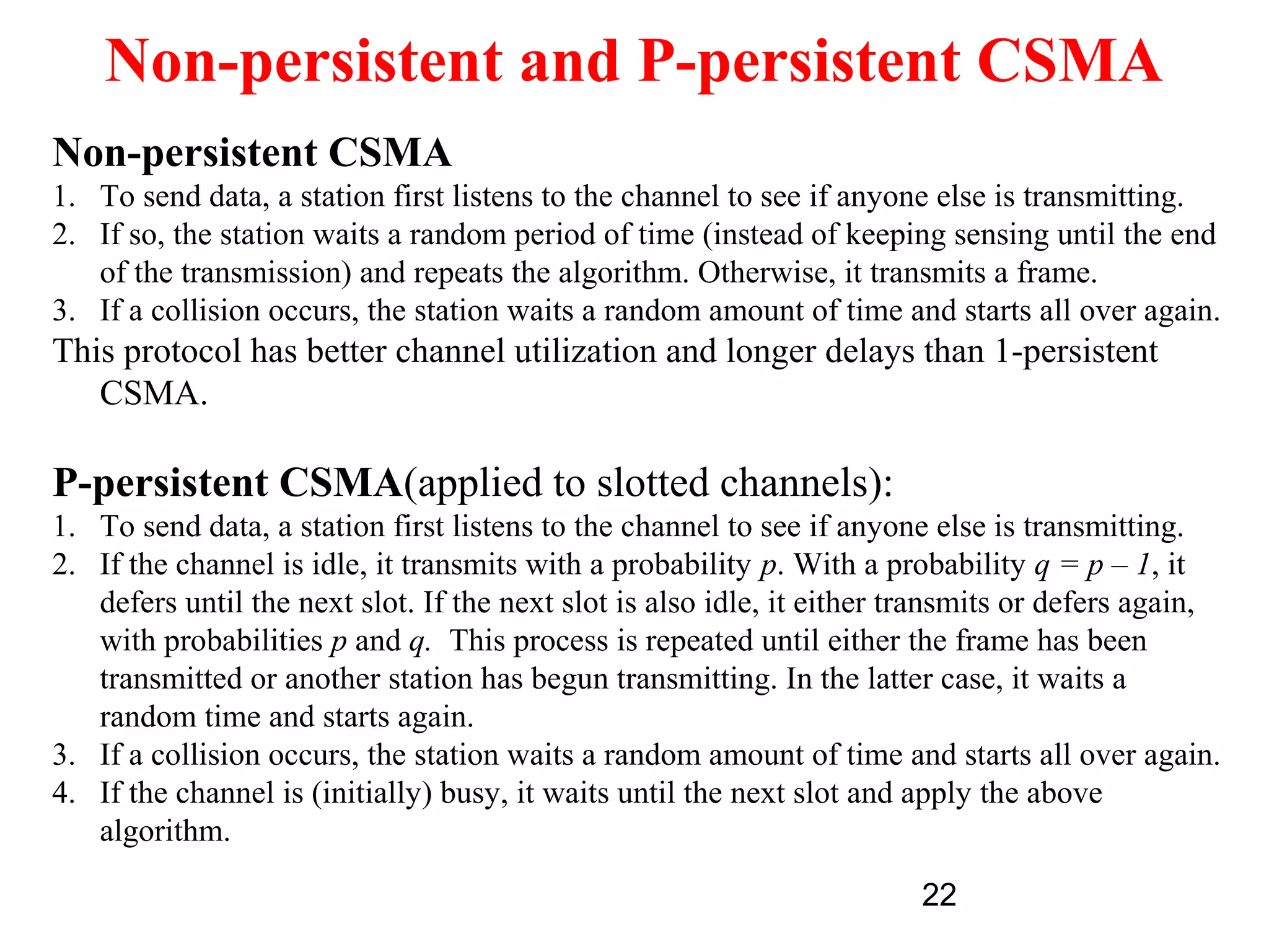 Non-persistent and P-persistent CSMA
Non-persistent CSMA
1. To send data, a station first listens to the channel to see if anyone else is transmitting.
2. If so, the station waits a random period of time (instead of keeping sensing until the end
   of the transmission) and repeats the algorithm. Otherwise, it transmits a frame.
3. If a collision occurs, the station waits a random amount of time and starts all over again.
This protocol has better channel utilization and longer delays than 1-persistent
   CSMA.

P-persistent CSMA(applied to slotted channels):
1. To send data, a station first listens to the channel to see if anyone else is transmitting.
2. If the channel is idle, it transmits with a probability p. With a probability q = p – 1, it
   defers until the next slot. If the next slot is also idle, it either transmits or defers again,
   with probabilities p and q. This process is repeated until either the frame has been
   transmitted or another station has begun transmitting. In the latter case, it waits a
   random time and starts again.
3. If a collision occurs, the station waits a random amount of time and starts all over again.
4. If the channel is (initially) busy, it waits until the next slot and apply the above
   algorithm.

                                                                        22
 