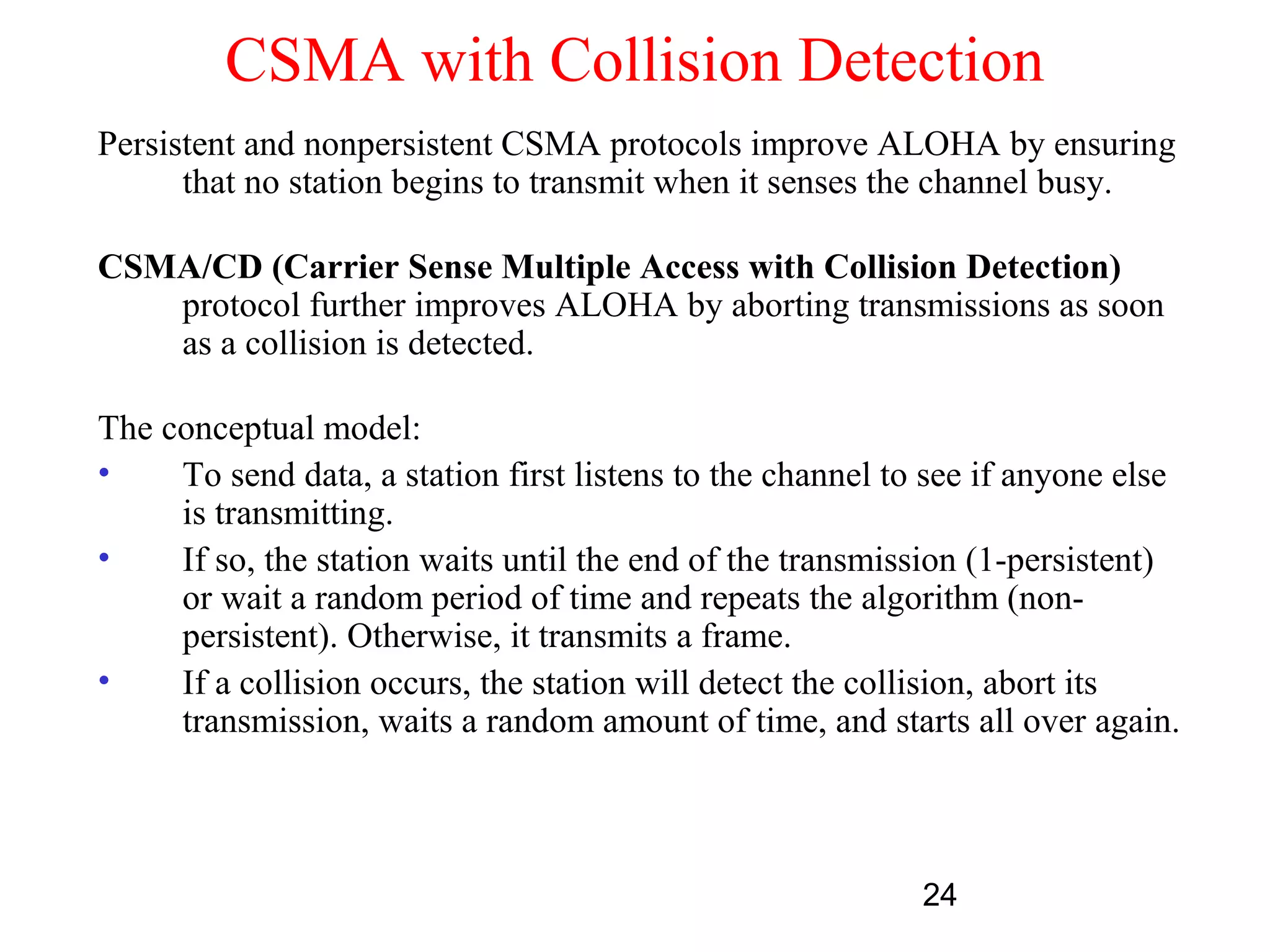 CSMA with Collision Detection
Persistent and nonpersistent CSMA protocols improve ALOHA by ensuring
      that no station begins to transmit when it senses the channel busy.

CSMA/CD (Carrier Sense Multiple Access with Collision Detection)
   protocol further improves ALOHA by aborting transmissions as soon
   as a collision is detected.

The conceptual model:
•    To send data, a station first listens to the channel to see if anyone else
     is transmitting.
•    If so, the station waits until the end of the transmission (1-persistent)
     or wait a random period of time and repeats the algorithm (non-
     persistent). Otherwise, it transmits a frame.
•    If a collision occurs, the station will detect the collision, abort its
     transmission, waits a random amount of time, and starts all over again.



                                                            24
 