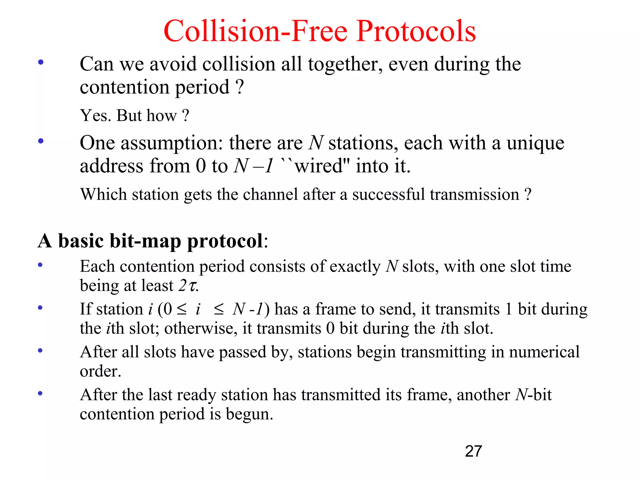 Collision-Free Protocols
•   Can we avoid collision all together, even during the
    contention period ?
    Yes. But how ?
•   One assumption: there are N stations, each with a unique
    address from 0 to N –1 ``wired'' into it.
    Which station gets the channel after a successful transmission ?

A basic bit-map protocol:
•   Each contention period consists of exactly N slots, with one slot time
    being at least 2τ.
•   If station i (0 ≤ i ≤ N -1) has a frame to send, it transmits 1 bit during
    the ith slot; otherwise, it transmits 0 bit during the ith slot.
•   After all slots have passed by, stations begin transmitting in numerical
    order.
•   After the last ready station has transmitted its frame, another N-bit
    contention period is begun.

                                                            27
 