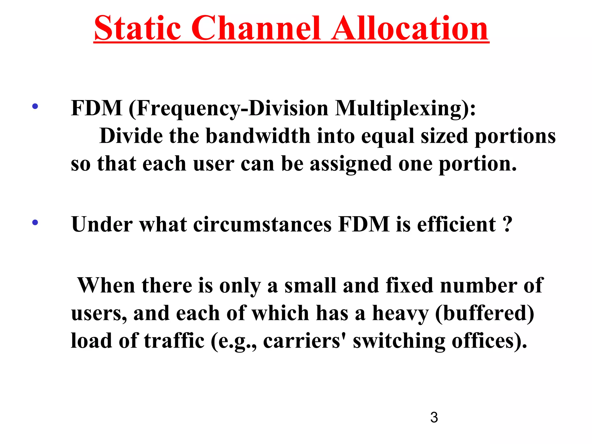 Static Channel Allocation

•   FDM (Frequency-Division Multiplexing):
       Divide the bandwidth into equal sized portions
    so that each user can be assigned one portion.

•   Under what circumstances FDM is efficient ?

     When there is only a small and fixed number of
    users, and each of which has a heavy (buffered)
    load of traffic (e.g., carriers' switching offices).


                                           3
 