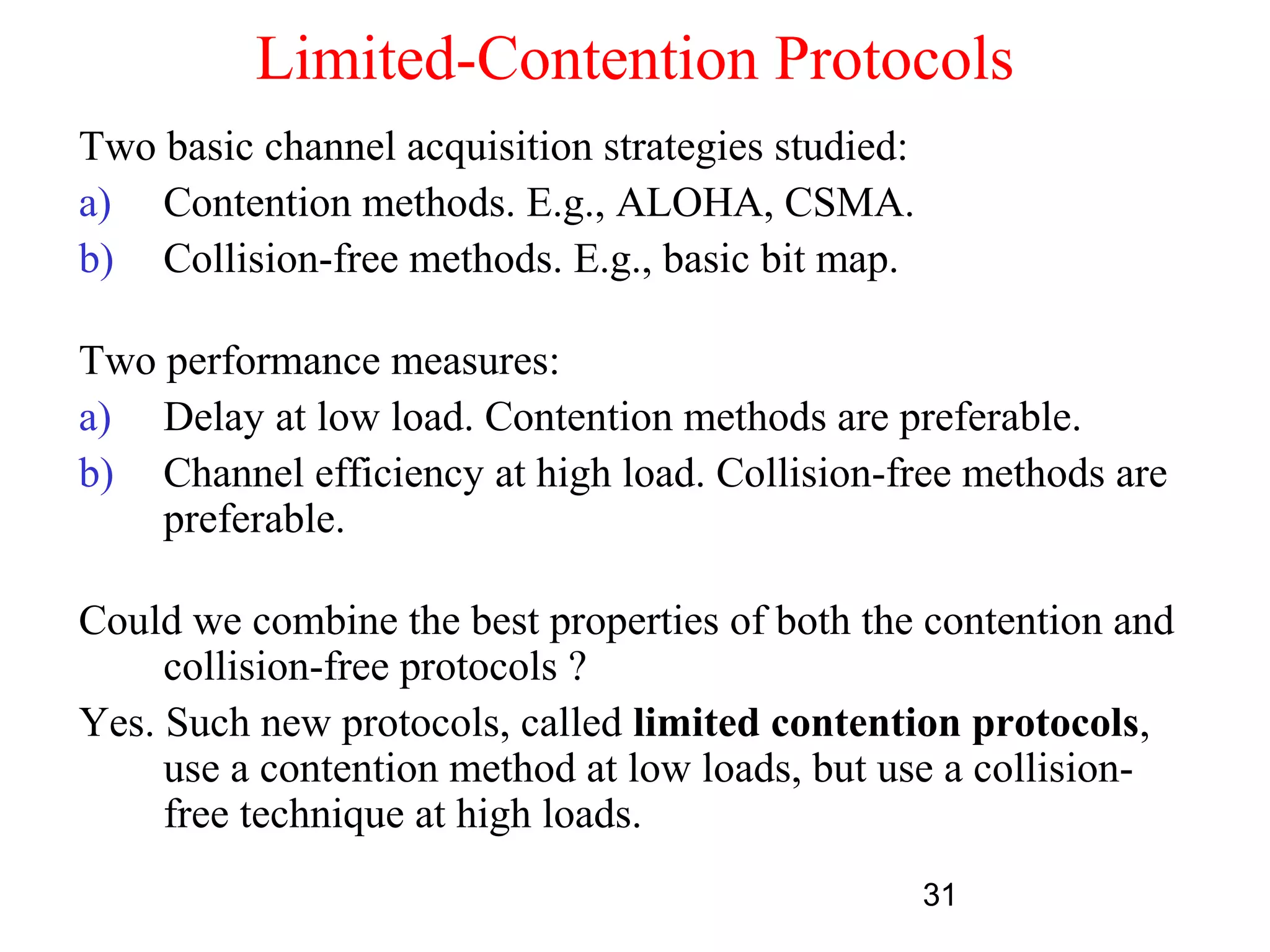 Limited-Contention Protocols
Two basic channel acquisition strategies studied:
a) Contention methods. E.g., ALOHA, CSMA.
b) Collision-free methods. E.g., basic bit map.

Two performance measures:
a) Delay at low load. Contention methods are preferable.
b) Channel efficiency at high load. Collision-free methods are
    preferable.

Could we combine the best properties of both the contention and
     collision-free protocols ?
Yes. Such new protocols, called limited contention protocols,
     use a contention method at low loads, but use a collision-
     free technique at high loads.
                                                    31
 