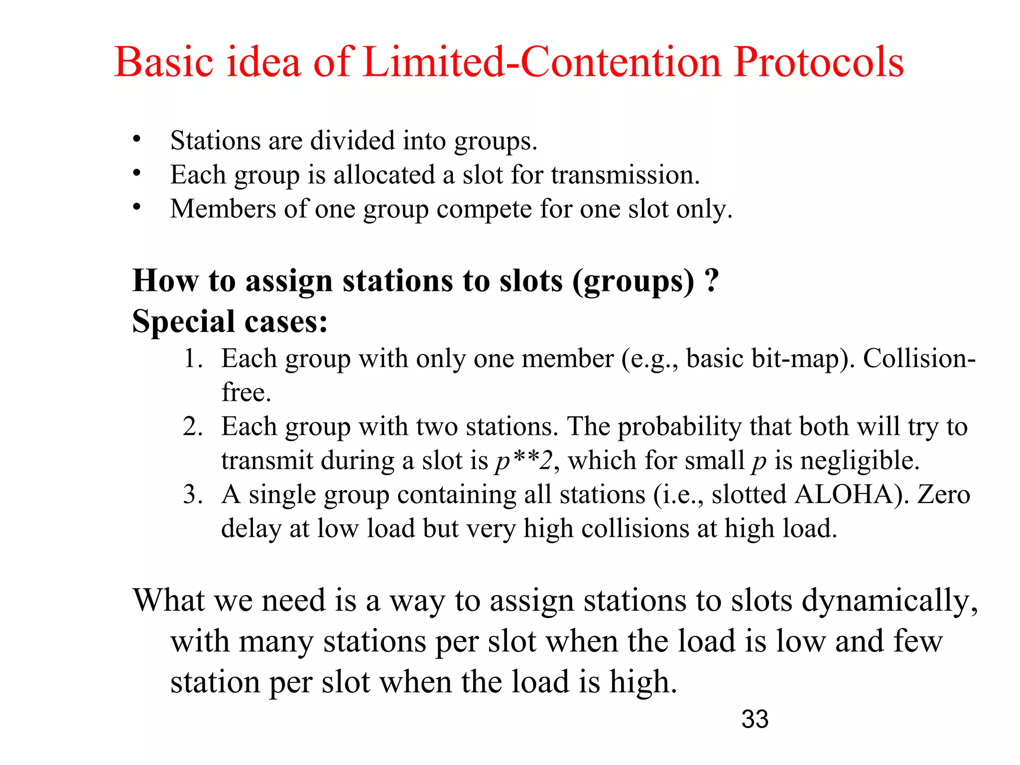Basic idea of Limited-Contention Protocols
•   Stations are divided into groups.
•   Each group is allocated a slot for transmission.
•   Members of one group compete for one slot only.

How to assign stations to slots (groups) ?
Special cases:
     1. Each group with only one member (e.g., basic bit-map). Collision-
        free.
     2. Each group with two stations. The probability that both will try to
        transmit during a slot is p**2, which for small p is negligible.
     3. A single group containing all stations (i.e., slotted ALOHA). Zero
        delay at low load but very high collisions at high load.

What we need is a way to assign stations to slots dynamically,
 with many stations per slot when the load is low and few
 station per slot when the load is high.
                                                       33
 