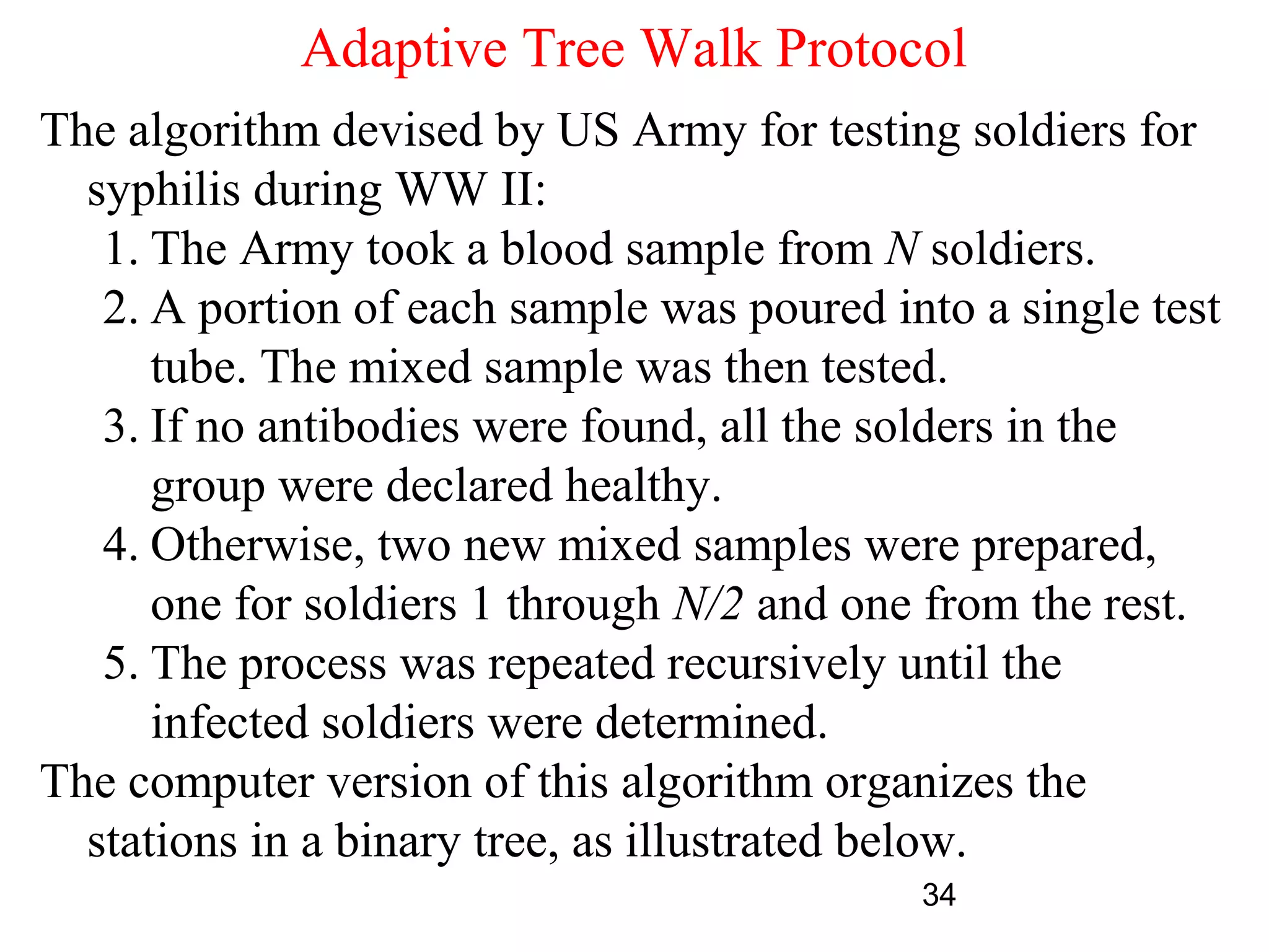 Adaptive Tree Walk Protocol
The algorithm devised by US Army for testing soldiers for
  syphilis during WW II:
   1. The Army took a blood sample from N soldiers.
   2. A portion of each sample was poured into a single test
      tube. The mixed sample was then tested.
   3. If no antibodies were found, all the solders in the
      group were declared healthy.
   4. Otherwise, two new mixed samples were prepared,
      one for soldiers 1 through N/2 and one from the rest.
   5. The process was repeated recursively until the
      infected soldiers were determined.
The computer version of this algorithm organizes the
  stations in a binary tree, as illustrated below.
                                            34
 