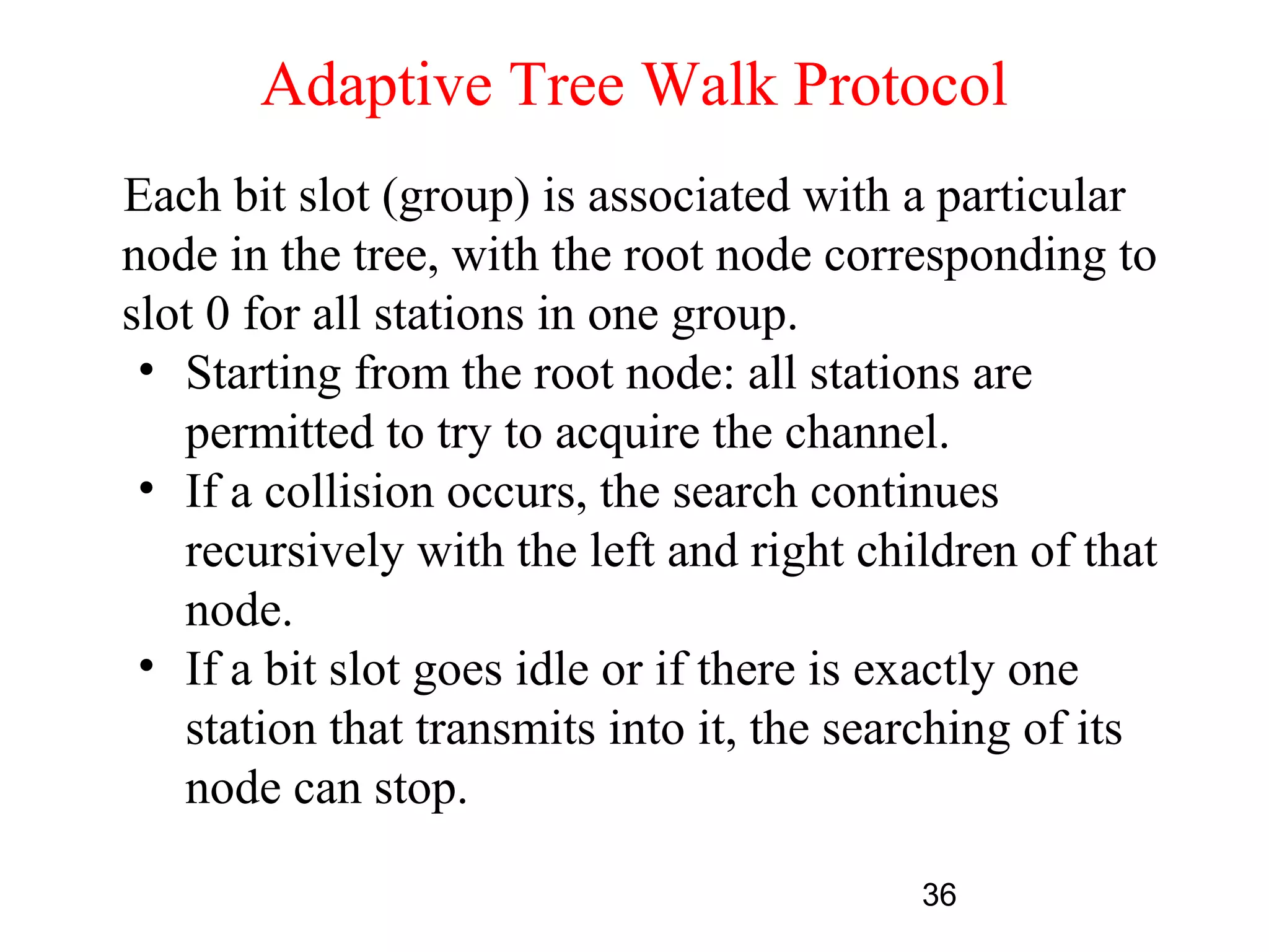Adaptive Tree Walk Protocol
Each bit slot (group) is associated with a particular
node in the tree, with the root node corresponding to
slot 0 for all stations in one group.
 • Starting from the root node: all stations are
   permitted to try to acquire the channel.
 • If a collision occurs, the search continues
   recursively with the left and right children of that
   node.
 • If a bit slot goes idle or if there is exactly one
   station that transmits into it, the searching of its
   node can stop.

                                          36
 