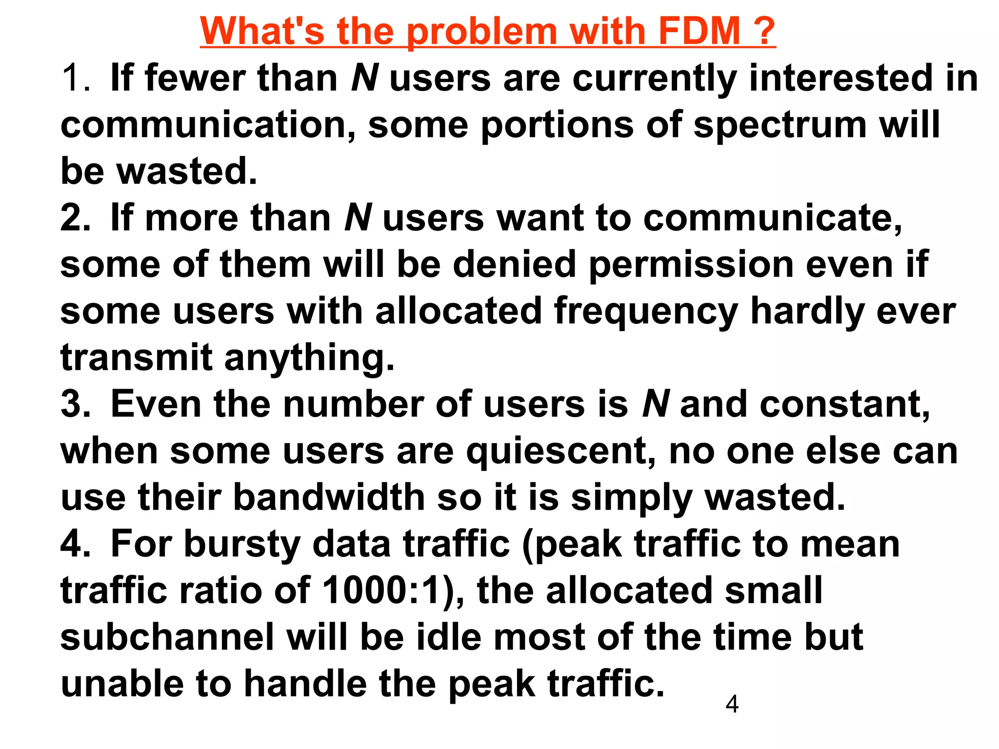 What's the problem with FDM ?
1. If fewer than N users are currently interested in
communication, some portions of spectrum will
be wasted.
2. If more than N users want to communicate,
some of them will be denied permission even if
some users with allocated frequency hardly ever
transmit anything.
3. Even the number of users is N and constant,
when some users are quiescent, no one else can
use their bandwidth so it is simply wasted.
4. For bursty data traffic (peak traffic to mean
traffic ratio of 1000:1), the allocated small
subchannel will be idle most of the time but
unable to handle the peak traffic.      4
 