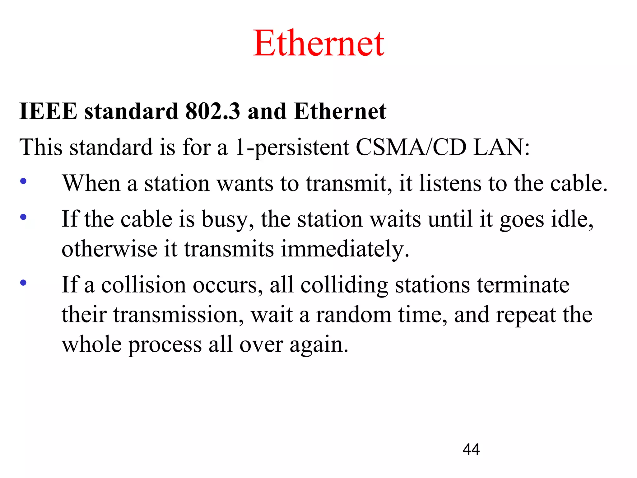 Ethernet
IEEE standard 802.3 and Ethernet
This standard is for a 1-persistent CSMA/CD LAN:
• When a station wants to transmit, it listens to the cable.
• If the cable is busy, the station waits until it goes idle,
    otherwise it transmits immediately.
• If a collision occurs, all colliding stations terminate
    their transmission, wait a random time, and repeat the
    whole process all over again.



                                             44
 