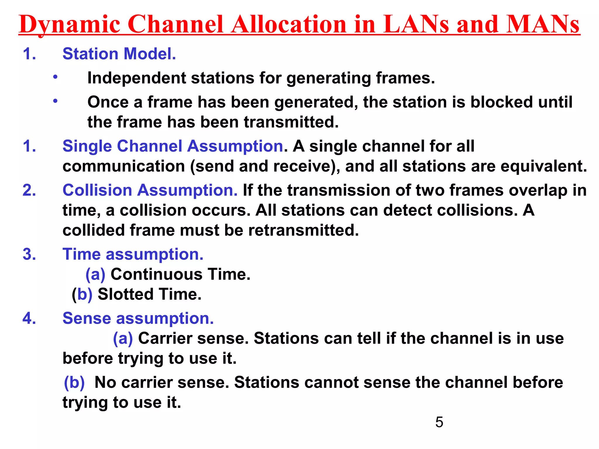 Dynamic Channel Allocation in LANs and MANs
1.     Station Model.
     •     Independent stations for generating frames.
     •     Once a frame has been generated, the station is blocked until
           the frame has been transmitted.
1.     Single Channel Assumption. A single channel for all
       communication (send and receive), and all stations are equivalent.
2.     Collision Assumption. If the transmission of two frames overlap in
       time, a collision occurs. All stations can detect collisions. A
       collided frame must be retransmitted.
3.     Time assumption.
           (a) Continuous Time.
         (b) Slotted Time.
4.     Sense assumption.
               (a) Carrier sense. Stations can tell if the channel is in use
       before trying to use it.
       (b) No carrier sense. Stations cannot sense the channel before
       trying to use it.
                                                       5
 