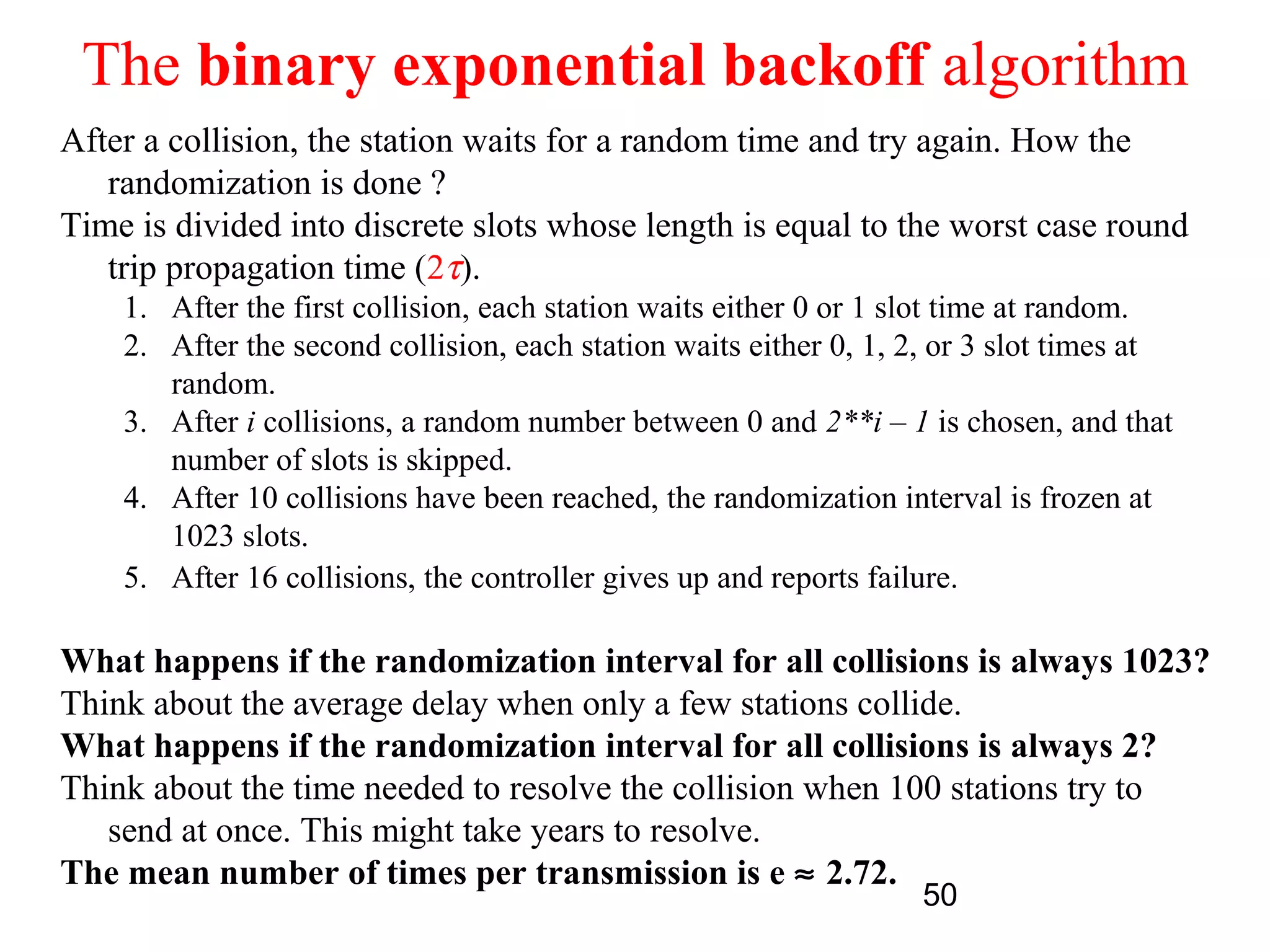 The binary exponential backoff algorithm
After a collision, the station waits for a random time and try again. How the
   randomization is done ?
Time is divided into discrete slots whose length is equal to the worst case round
   trip propagation time (2τ).
    1. After the first collision, each station waits either 0 or 1 slot time at random.
    2. After the second collision, each station waits either 0, 1, 2, or 3 slot times at
       random.
    3. After i collisions, a random number between 0 and 2**i – 1 is chosen, and that
       number of slots is skipped.
    4. After 10 collisions have been reached, the randomization interval is frozen at
       1023 slots.
    5. After 16 collisions, the controller gives up and reports failure.

What happens if the randomization interval for all collisions is always 1023?
Think about the average delay when only a few stations collide.
What happens if the randomization interval for all collisions is always 2?
Think about the time needed to resolve the collision when 100 stations try to
   send at once. This might take years to resolve.
The mean number of times per transmission is e ≈ 2.72.
                                                                   50
 