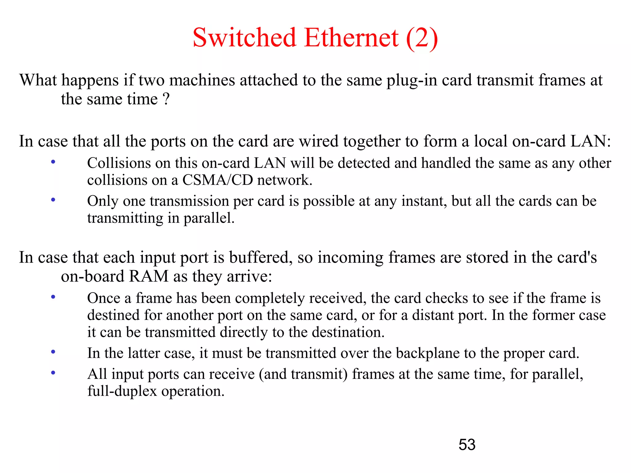 Switched Ethernet (2)
What happens if two machines attached to the same plug-in card transmit frames at
     the same time ?

In case that all the ports on the card are wired together to form a local on-card LAN:
    •     Collisions on this on-card LAN will be detected and handled the same as any other
          collisions on a CSMA/CD network.
    •     Only one transmission per card is possible at any instant, but all the cards can be
          transmitting in parallel.

In case that each input port is buffered, so incoming frames are stored in the card's
      on-board RAM as they arrive:
    •     Once a frame has been completely received, the card checks to see if the frame is
          destined for another port on the same card, or for a distant port. In the former case
          it can be transmitted directly to the destination.
    •     In the latter case, it must be transmitted over the backplane to the proper card.
    •     All input ports can receive (and transmit) frames at the same time, for parallel,
          full-duplex operation.


                                                                      53
 