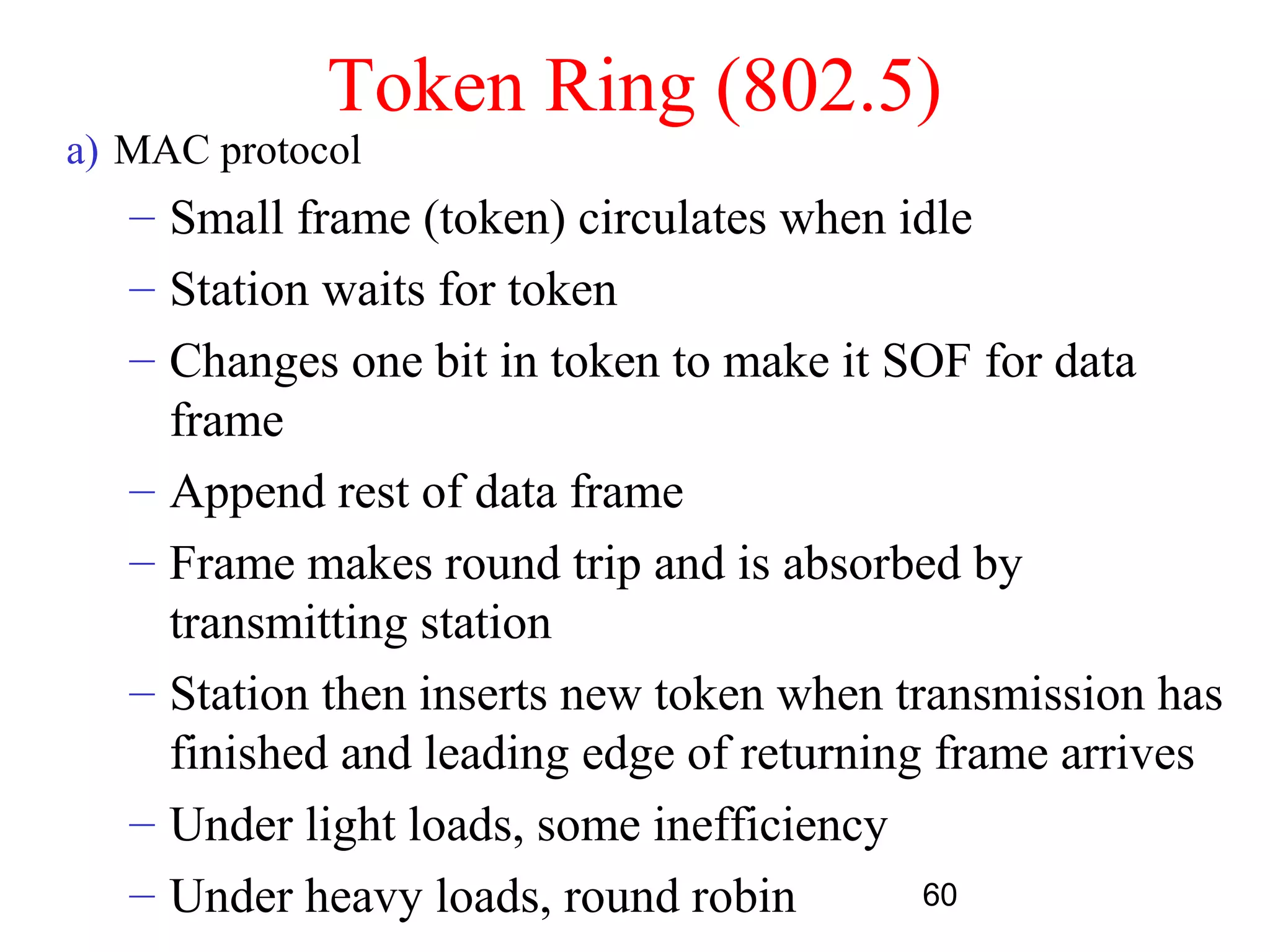 Token Ring (802.5)
a) MAC protocol
   – Small frame (token) circulates when idle
   – Station waits for token
   – Changes one bit in token to make it SOF for data
     frame
   – Append rest of data frame
   – Frame makes round trip and is absorbed by
     transmitting station
   – Station then inserts new token when transmission has
     finished and leading edge of returning frame arrives
   – Under light loads, some inefficiency
   – Under heavy loads, round robin        60
 