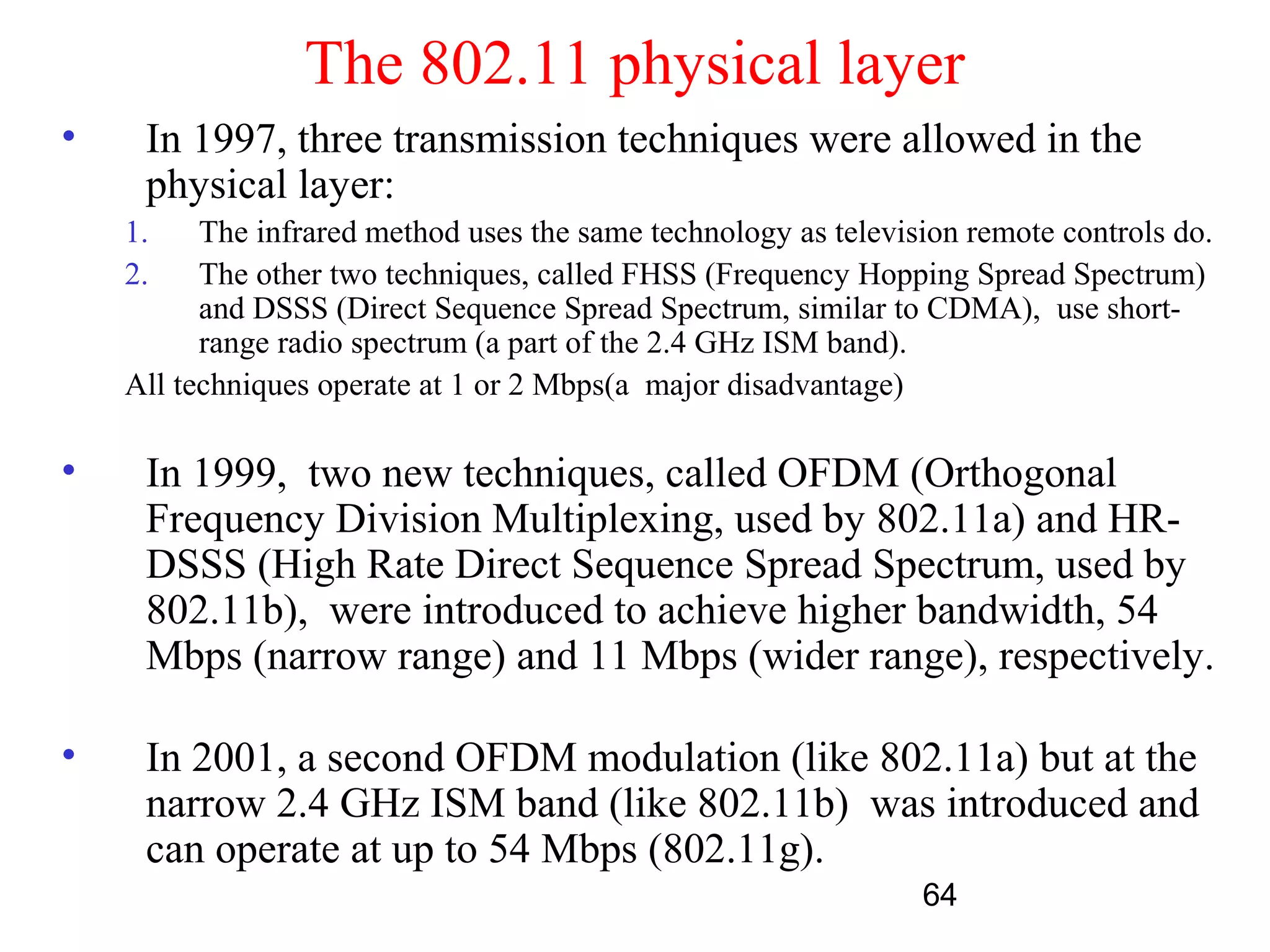 The 802.11 physical layer
•    In 1997, three transmission techniques were allowed in the
     physical layer:
    1.    The infrared method uses the same technology as television remote controls do.
    2.    The other two techniques, called FHSS (Frequency Hopping Spread Spectrum)
          and DSSS (Direct Sequence Spread Spectrum, similar to CDMA), use short-
          range radio spectrum (a part of the 2.4 GHz ISM band).
    All techniques operate at 1 or 2 Mbps(a major disadvantage)

•    In 1999, two new techniques, called OFDM (Orthogonal
     Frequency Division Multiplexing, used by 802.11a) and HR-
     DSSS (High Rate Direct Sequence Spread Spectrum, used by
     802.11b), were introduced to achieve higher bandwidth, 54
     Mbps (narrow range) and 11 Mbps (wider range), respectively.

•    In 2001, a second OFDM modulation (like 802.11a) but at the
     narrow 2.4 GHz ISM band (like 802.11b) was introduced and
     can operate at up to 54 Mbps (802.11g).
                                                                 64
 