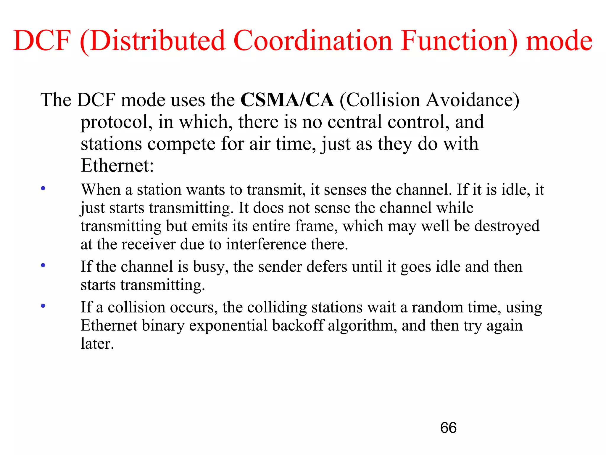 DCF (Distributed Coordination Function) mode
  The DCF mode uses the CSMA/CA (Collision Avoidance)
      protocol, in which, there is no central control, and
      stations compete for air time, just as they do with
      Ethernet:
  •   When a station wants to transmit, it senses the channel. If it is idle, it
      just starts transmitting. It does not sense the channel while
      transmitting but emits its entire frame, which may well be destroyed
      at the receiver due to interference there.
  •   If the channel is busy, the sender defers until it goes idle and then
      starts transmitting.
  •   If a collision occurs, the colliding stations wait a random time, using
      Ethernet binary exponential backoff algorithm, and then try again
      later.



                                                               66
 
