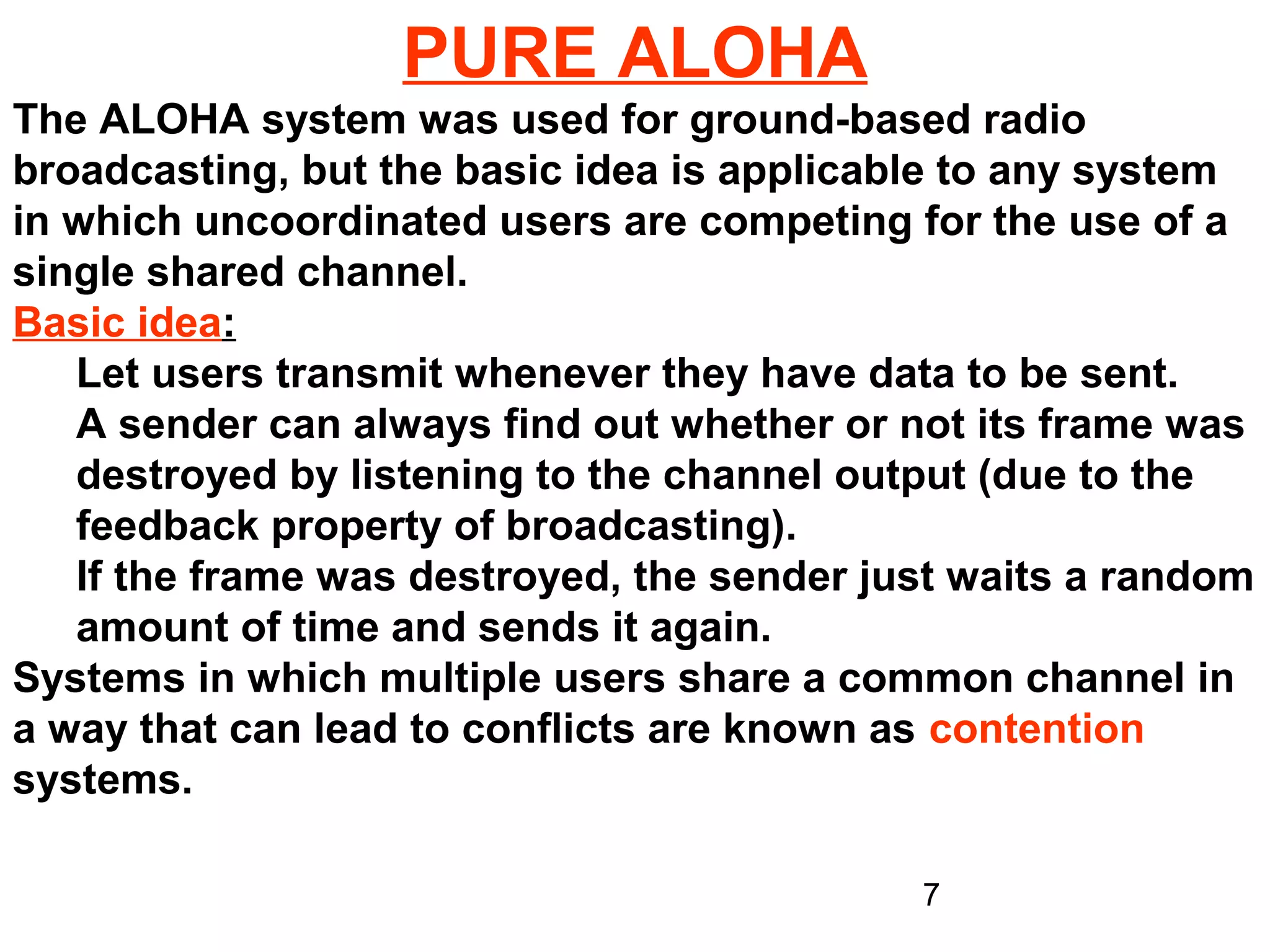 PURE ALOHA
The ALOHA system was used for ground-based radio
broadcasting, but the basic idea is applicable to any system
in which uncoordinated users are competing for the use of a
single shared channel.
Basic idea:
   Let users transmit whenever they have data to be sent.
   A sender can always find out whether or not its frame was
   destroyed by listening to the channel output (due to the
   feedback property of broadcasting).
   If the frame was destroyed, the sender just waits a random
   amount of time and sends it again.
Systems in which multiple users share a common channel in
a way that can lead to conflicts are known as contention
systems.

                                            7
 