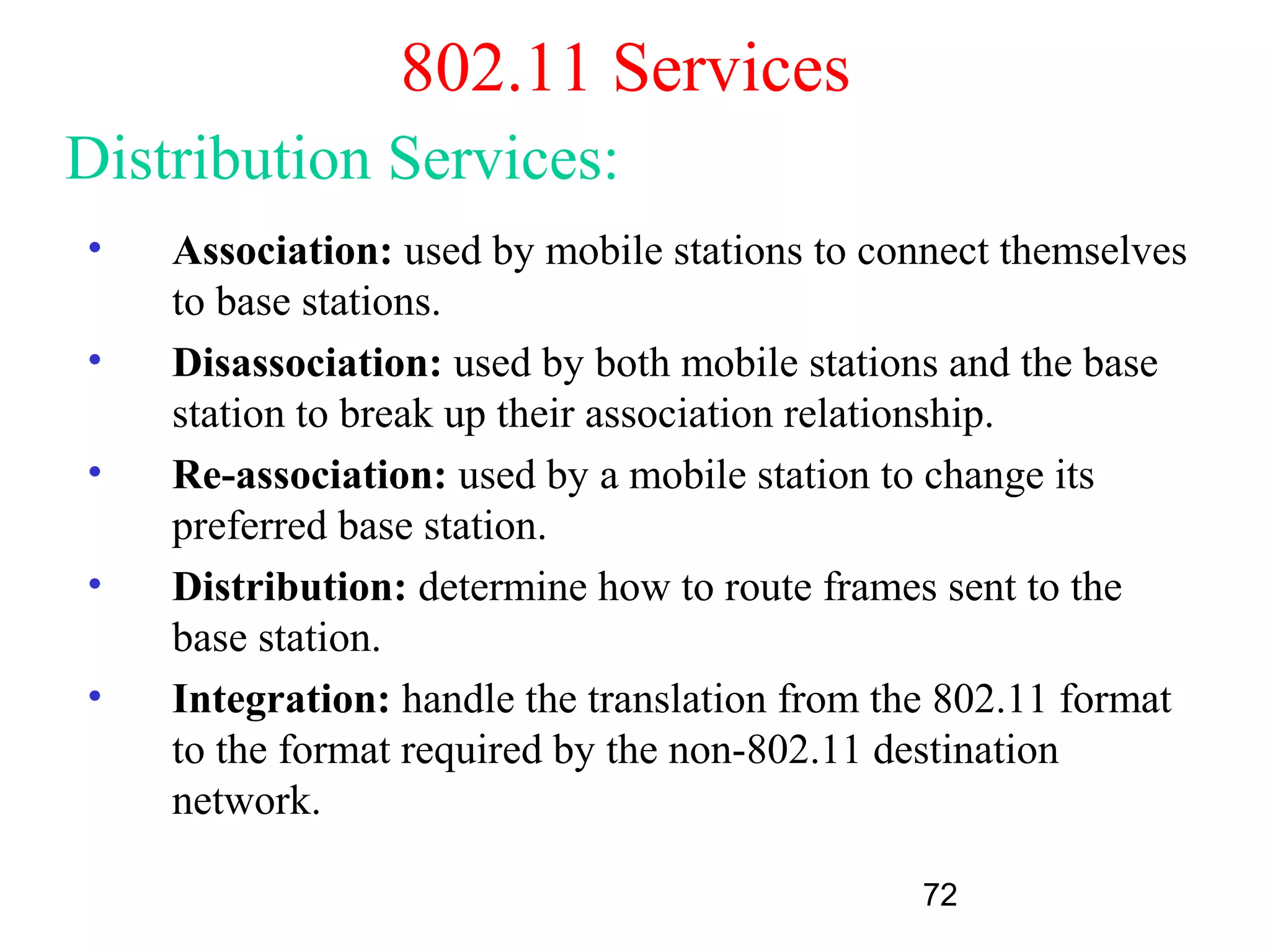 802.11 Services
Distribution Services:
•   Association: used by mobile stations to connect themselves
    to base stations.
•   Disassociation: used by both mobile stations and the base
    station to break up their association relationship.
•   Re-association: used by a mobile station to change its
    preferred base station.
•   Distribution: determine how to route frames sent to the
    base station.
•   Integration: handle the translation from the 802.11 format
    to the format required by the non-802.11 destination
    network.

                                              72
 