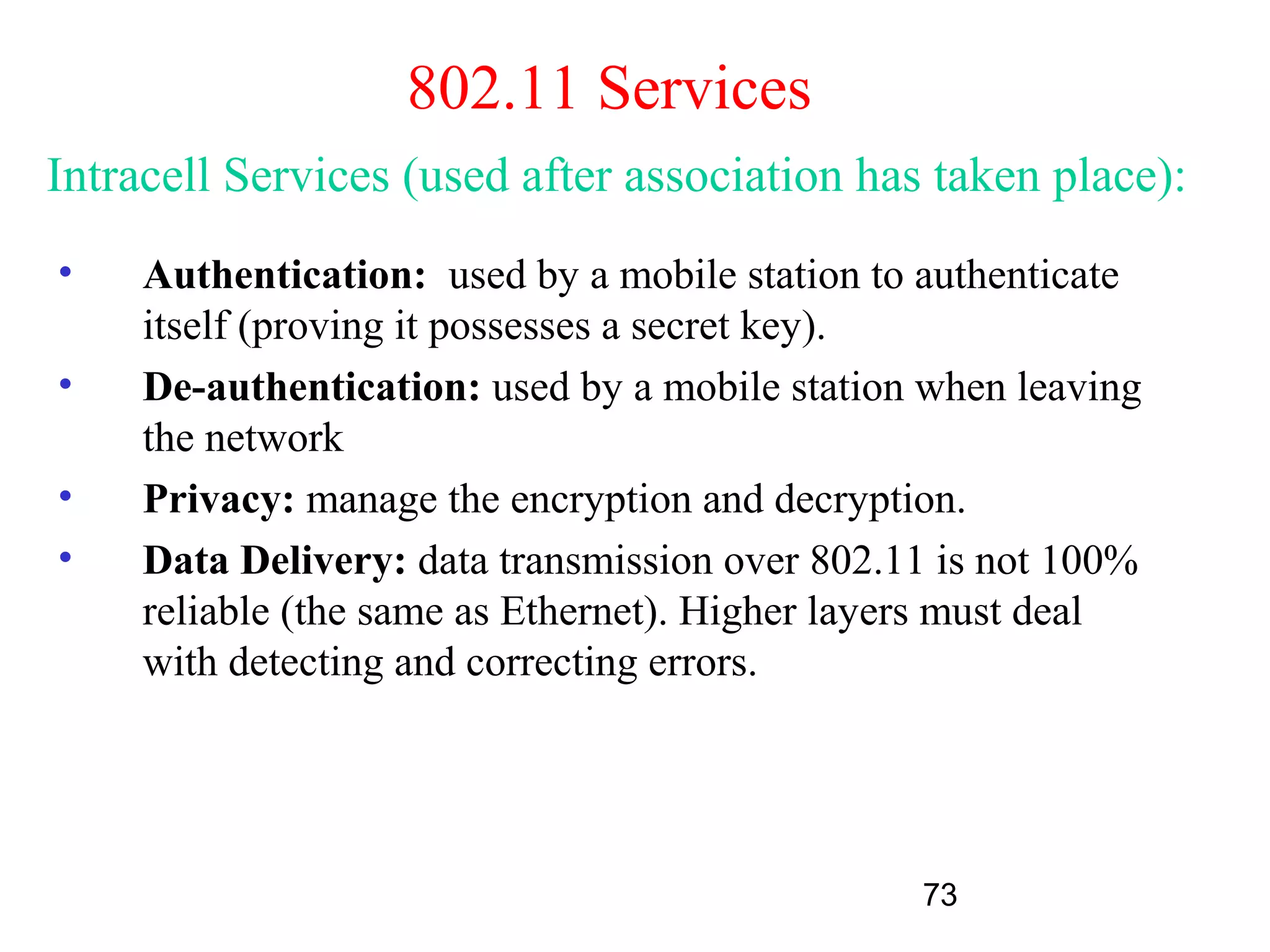 802.11 Services
Intracell Services (used after association has taken place):
•    Authentication: used by a mobile station to authenticate
     itself (proving it possesses a secret key).
•    De-authentication: used by a mobile station when leaving
     the network
•    Privacy: manage the encryption and decryption.
•    Data Delivery: data transmission over 802.11 is not 100%
     reliable (the same as Ethernet). Higher layers must deal
     with detecting and correcting errors.




                                                73
 
