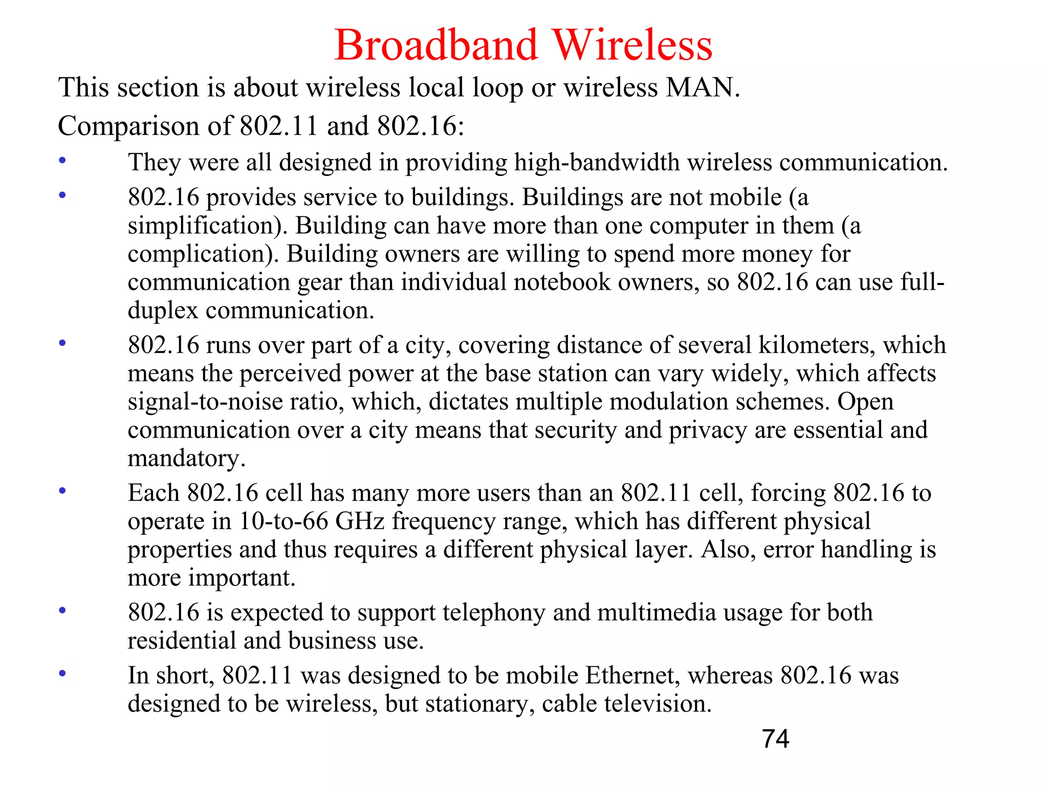 Broadband Wireless
This section is about wireless local loop or wireless MAN.
Comparison of 802.11 and 802.16:
•    They were all designed in providing high-bandwidth wireless communication.
•    802.16 provides service to buildings. Buildings are not mobile (a
     simplification). Building can have more than one computer in them (a
     complication). Building owners are willing to spend more money for
     communication gear than individual notebook owners, so 802.16 can use full-
     duplex communication.
•    802.16 runs over part of a city, covering distance of several kilometers, which
     means the perceived power at the base station can vary widely, which affects
     signal-to-noise ratio, which, dictates multiple modulation schemes. Open
     communication over a city means that security and privacy are essential and
     mandatory.
•    Each 802.16 cell has many more users than an 802.11 cell, forcing 802.16 to
     operate in 10-to-66 GHz frequency range, which has different physical
     properties and thus requires a different physical layer. Also, error handling is
     more important.
•    802.16 is expected to support telephony and multimedia usage for both
     residential and business use.
•    In short, 802.11 was designed to be mobile Ethernet, whereas 802.16 was
     designed to be wireless, but stationary, cable television.
                                                                    74
 