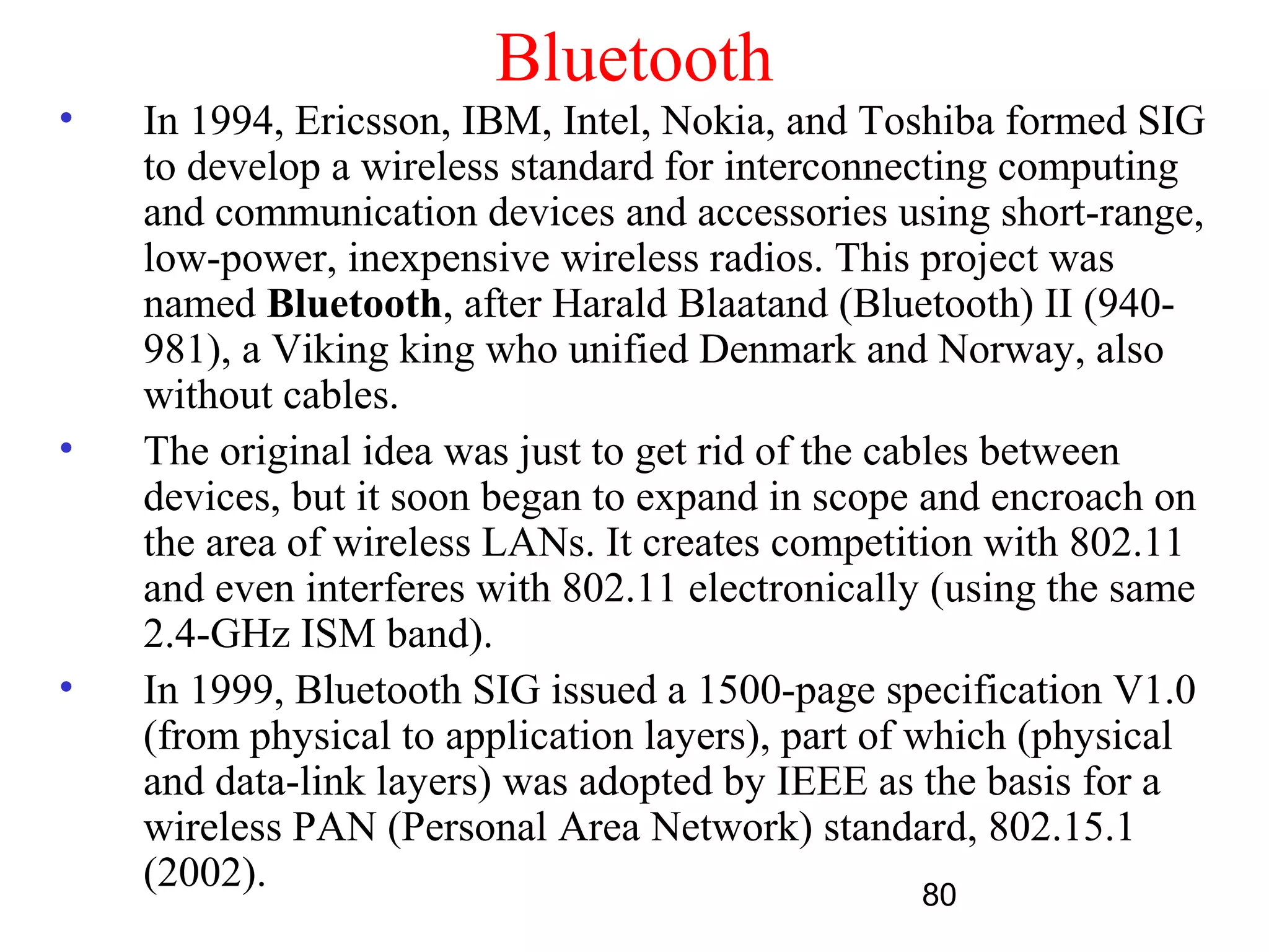 Bluetooth
•   In 1994, Ericsson, IBM, Intel, Nokia, and Toshiba formed SIG
    to develop a wireless standard for interconnecting computing
    and communication devices and accessories using short-range,
    low-power, inexpensive wireless radios. This project was
    named Bluetooth, after Harald Blaatand (Bluetooth) II (940-
    981), a Viking king who unified Denmark and Norway, also
    without cables.
•   The original idea was just to get rid of the cables between
    devices, but it soon began to expand in scope and encroach on
    the area of wireless LANs. It creates competition with 802.11
    and even interferes with 802.11 electronically (using the same
    2.4-GHz ISM band).
•   In 1999, Bluetooth SIG issued a 1500-page specification V1.0
    (from physical to application layers), part of which (physical
    and data-link layers) was adopted by IEEE as the basis for a
    wireless PAN (Personal Area Network) standard, 802.15.1
    (2002).                                         80
 