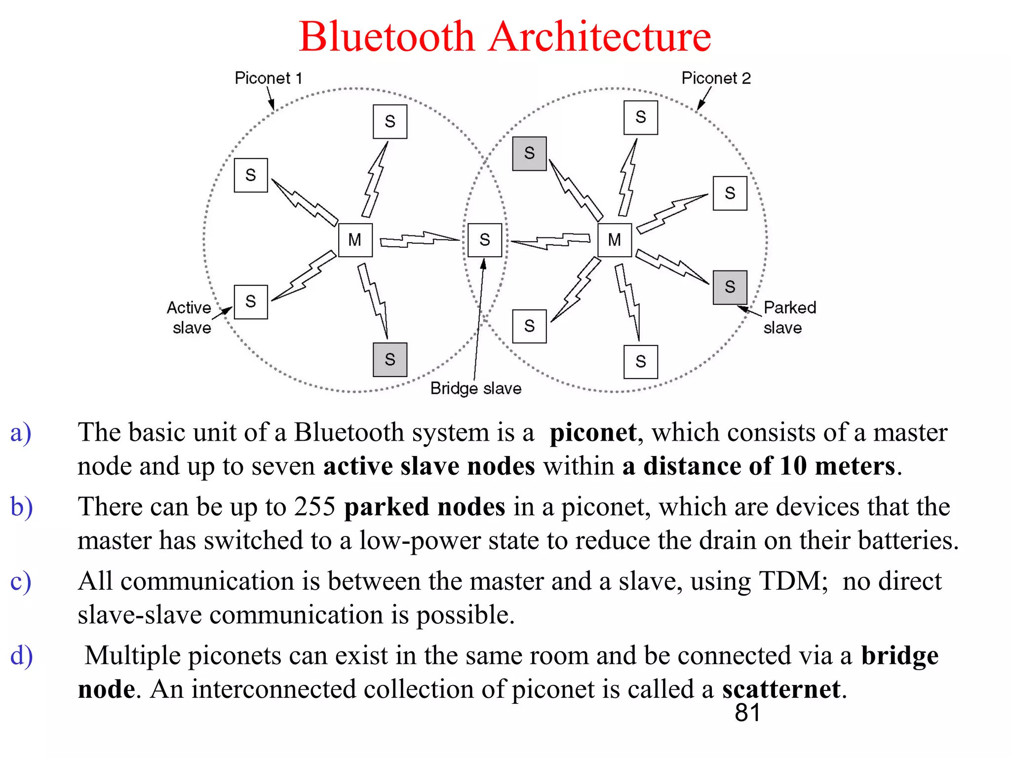 Bluetooth Architecture




a)   The basic unit of a Bluetooth system is a piconet, which consists of a master
     node and up to seven active slave nodes within a distance of 10 meters.
b)   There can be up to 255 parked nodes in a piconet, which are devices that the
     master has switched to a low-power state to reduce the drain on their batteries.
c)   All communication is between the master and a slave, using TDM; no direct
     slave-slave communication is possible.
d)    Multiple piconets can exist in the same room and be connected via a bridge
     node. An interconnected collection of piconet is called a scatternet.
                                                                81
 