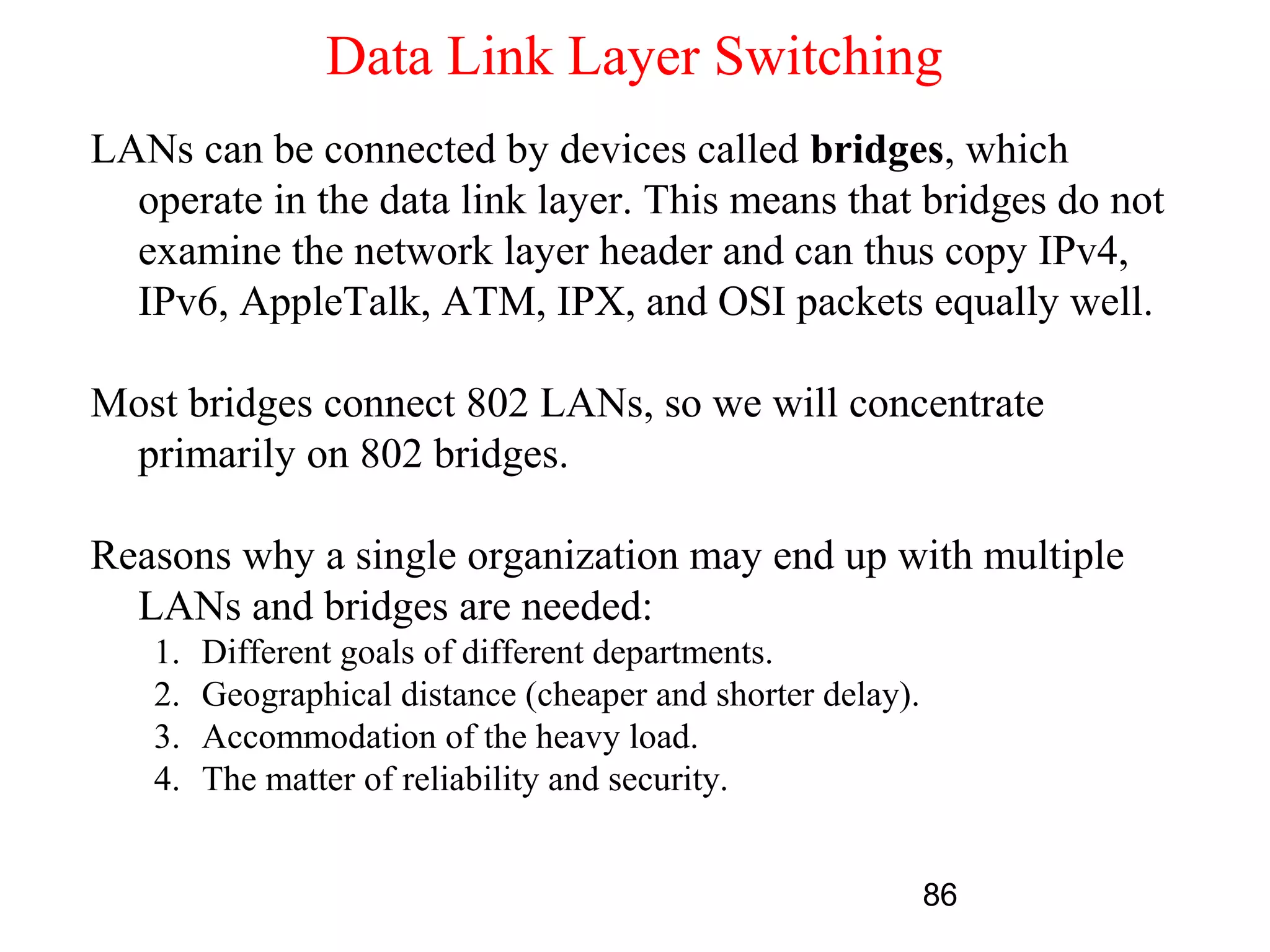 Data Link Layer Switching
LANs can be connected by devices called bridges, which
  operate in the data link layer. This means that bridges do not
  examine the network layer header and can thus copy IPv4,
  IPv6, AppleTalk, ATM, IPX, and OSI packets equally well.

Most bridges connect 802 LANs, so we will concentrate
 primarily on 802 bridges.

Reasons why a single organization may end up with multiple
  LANs and bridges are needed:
   1.   Different goals of different departments.
   2.   Geographical distance (cheaper and shorter delay).
   3.   Accommodation of the heavy load.
   4.   The matter of reliability and security.


                                                             86
 