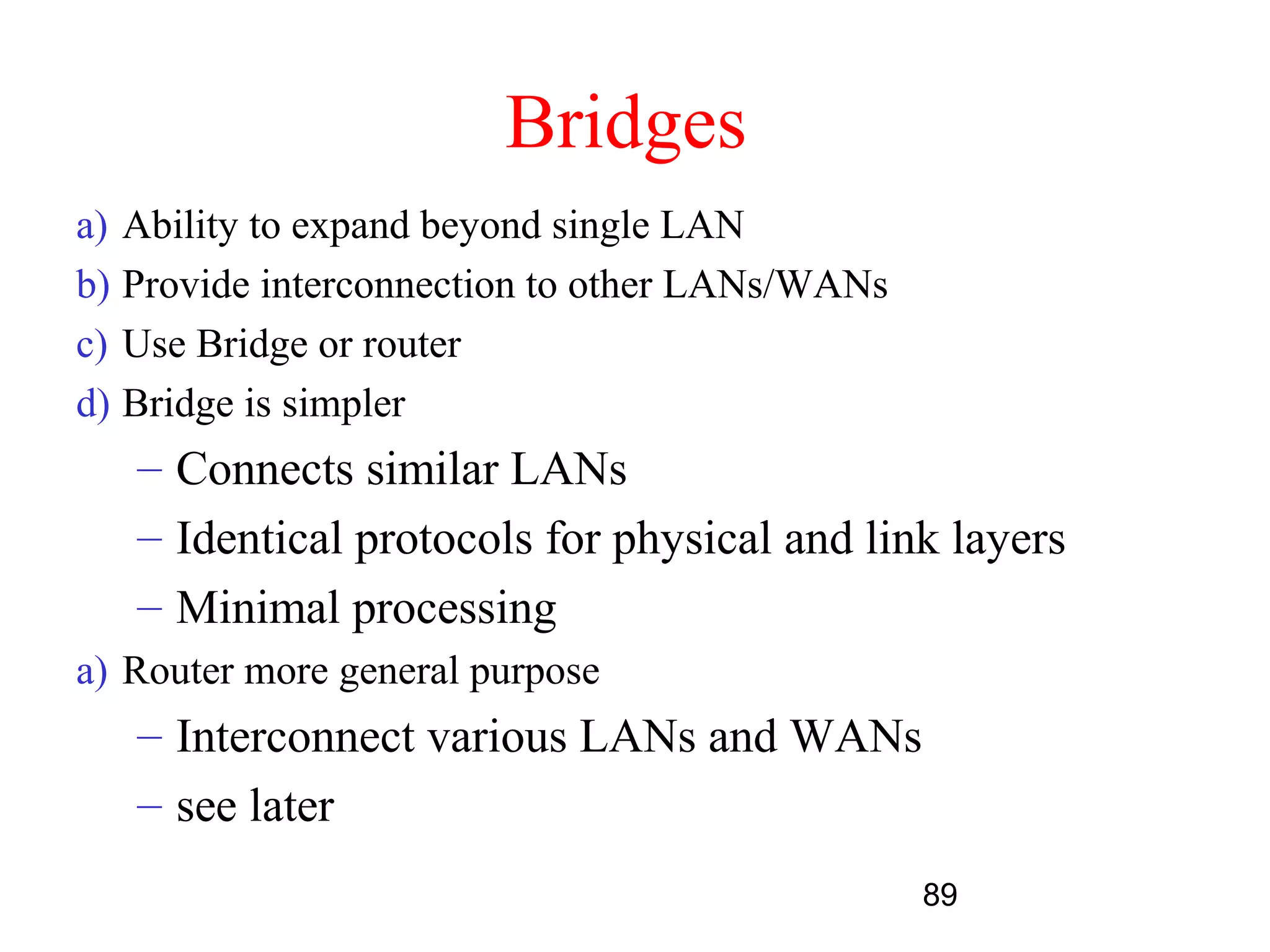 Bridges
a) Ability to expand beyond single LAN
b) Provide interconnection to other LANs/WANs
c) Use Bridge or router
d) Bridge is simpler
   – Connects similar LANs
   – Identical protocols for physical and link layers
   – Minimal processing
a) Router more general purpose
   – Interconnect various LANs and WANs
   – see later
                                                89
 