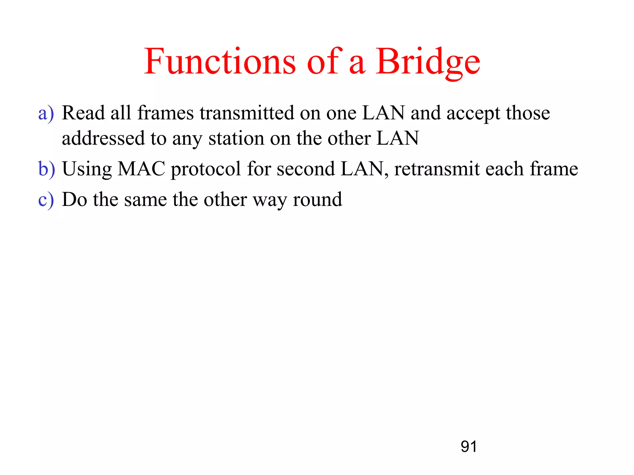 Functions of a Bridge
a) Read all frames transmitted on one LAN and accept those
   addressed to any station on the other LAN
b) Using MAC protocol for second LAN, retransmit each frame
c) Do the same the other way round




                                              91
 