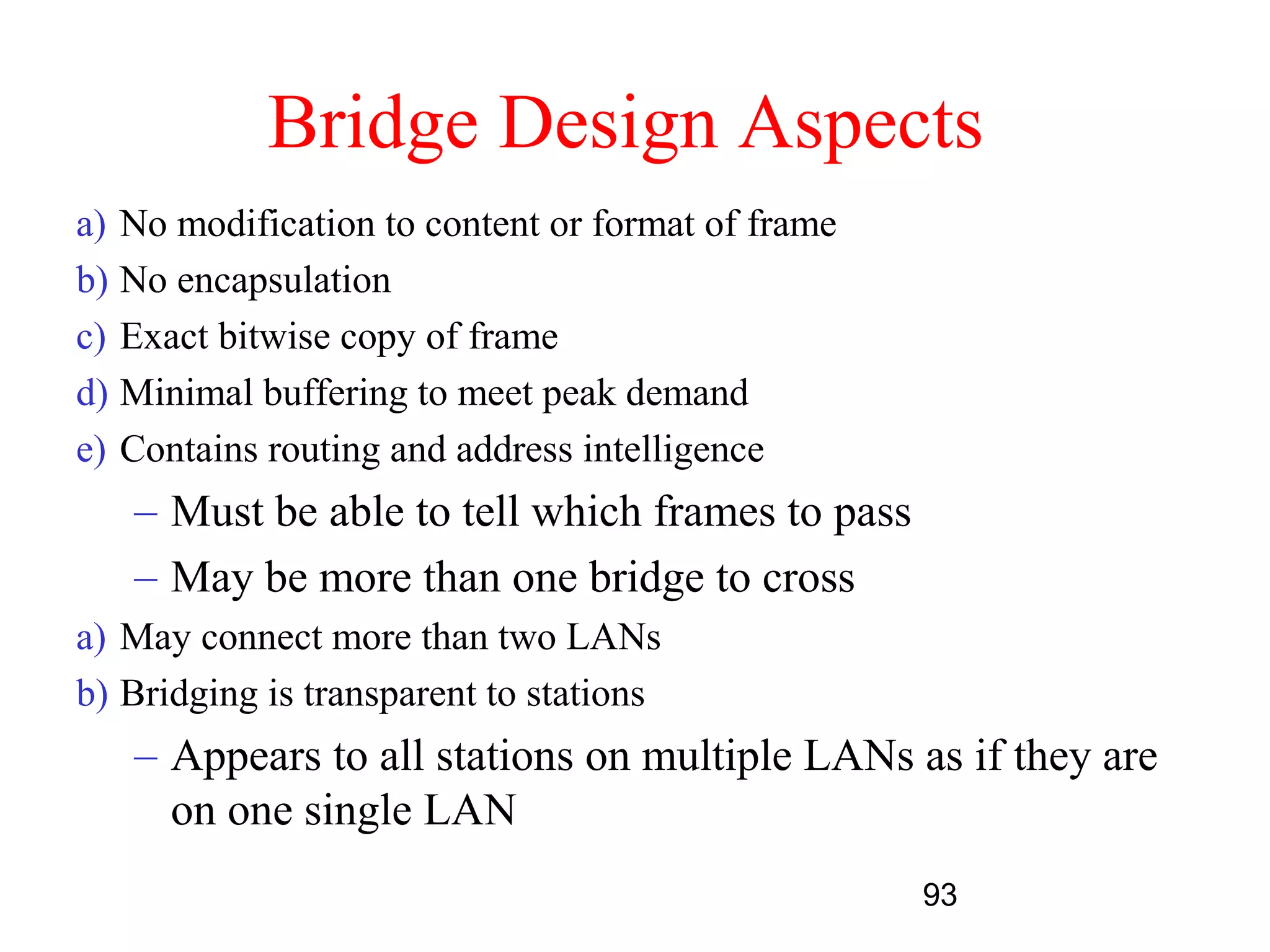 Bridge Design Aspects
a) No modification to content or format of frame
b) No encapsulation
c) Exact bitwise copy of frame
d) Minimal buffering to meet peak demand
e) Contains routing and address intelligence
   – Must be able to tell which frames to pass
   – May be more than one bridge to cross
a) May connect more than two LANs
b) Bridging is transparent to stations
   – Appears to all stations on multiple LANs as if they are
     on one single LAN
                                                   93
 