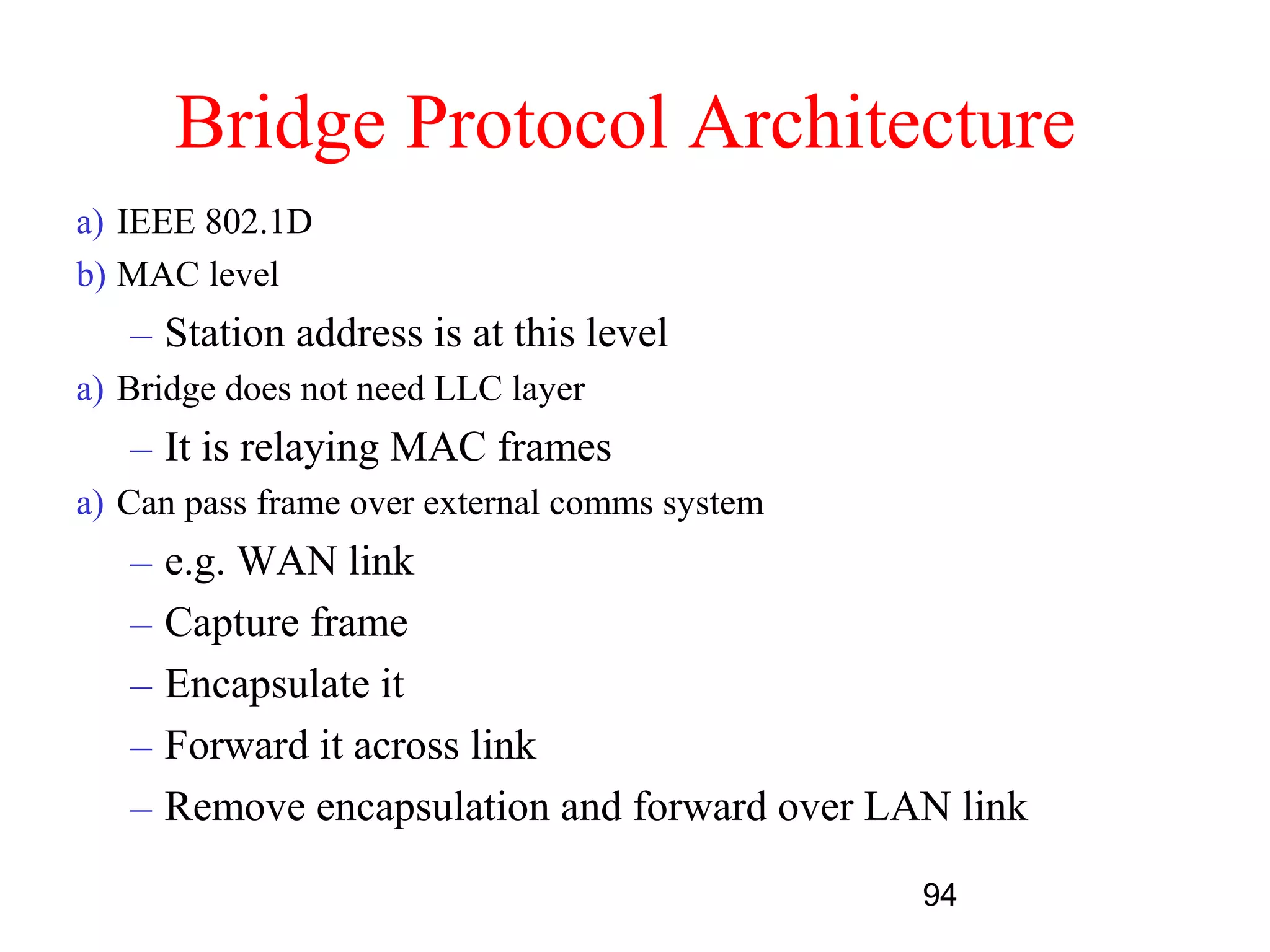 Bridge Protocol Architecture
a) IEEE 802.1D
b) MAC level
   – Station address is at this level
a) Bridge does not need LLC layer
   – It is relaying MAC frames
a) Can pass frame over external comms system
   –   e.g. WAN link
   –   Capture frame
   –   Encapsulate it
   –   Forward it across link
   –   Remove encapsulation and forward over LAN link

                                               94
 