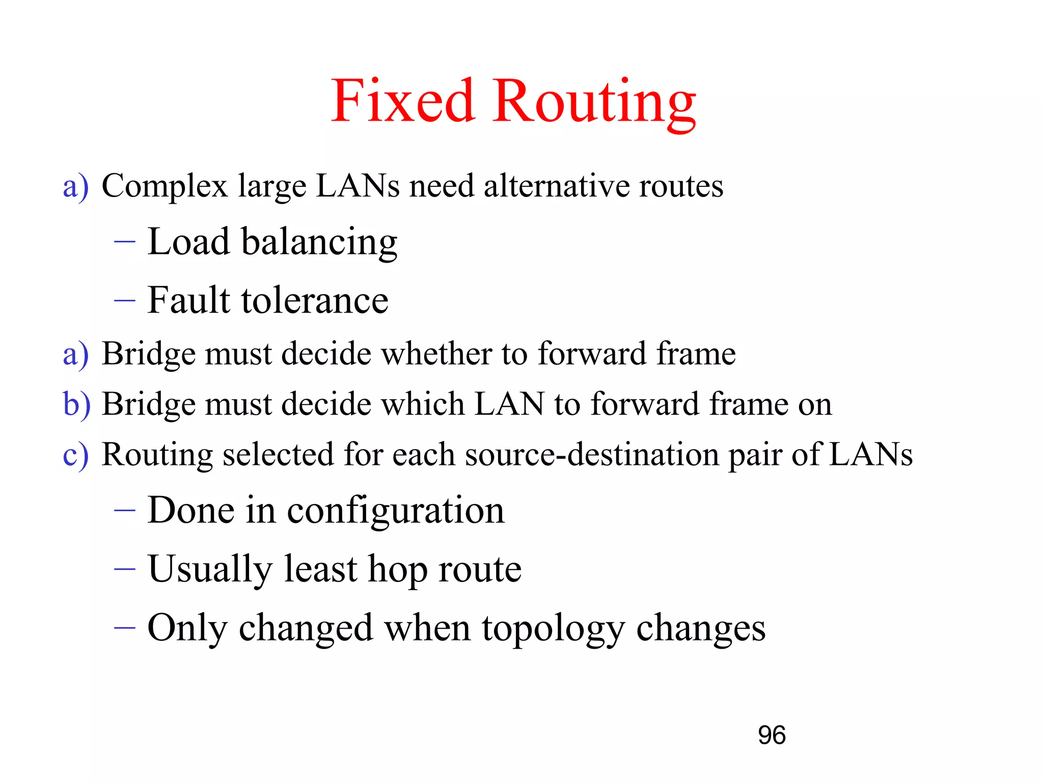 Fixed Routing
a) Complex large LANs need alternative routes
   – Load balancing
   – Fault tolerance
a) Bridge must decide whether to forward frame
b) Bridge must decide which LAN to forward frame on
c) Routing selected for each source-destination pair of LANs
   – Done in configuration
   – Usually least hop route
   – Only changed when topology changes

                                                 96
 
