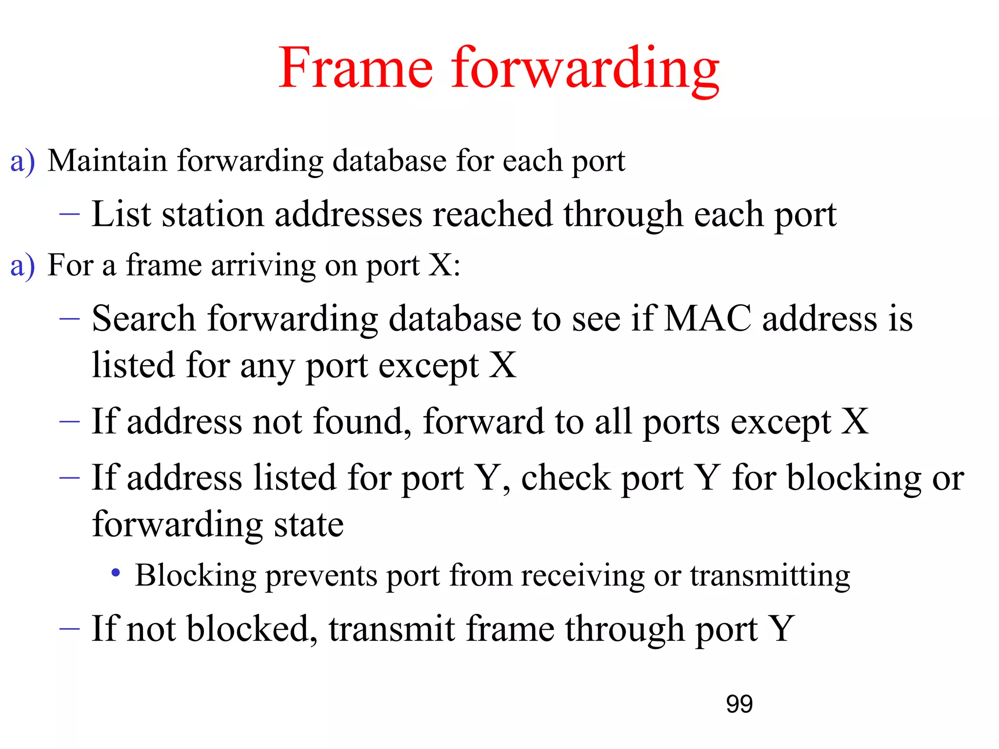 Frame forwarding
a) Maintain forwarding database for each port
   – List station addresses reached through each port
a) For a frame arriving on port X:
   – Search forwarding database to see if MAC address is
     listed for any port except X
   – If address not found, forward to all ports except X
   – If address listed for port Y, check port Y for blocking or
     forwarding state
       • Blocking prevents port from receiving or transmitting
   – If not blocked, transmit frame through port Y
                                                    99
 