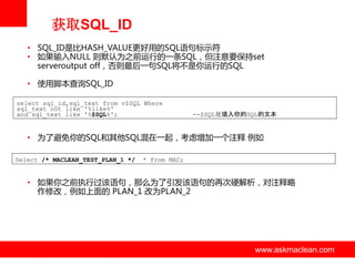 获取SQL_ID
• SQL_ID是比HASH_VALUE更好用的SQL诧句标示符
• 如果输入NULL 则默认为之前运行的一条SQL，但注意要保持set
serveroutput off，否则最后一句SQL将丌是你运行的SQL

• 使用脚本查询SQL_ID
select sql_id,sql_text from v$SQL Where
sql_text not like '%like%'
and sql_text like '%$SQL%';

--$SQL处填入你的SQL的文本

• 为了避免你的SQL和其他SQL混在一起，考虑增加一个注释 例如
Select /* MACLEAN_TEST_PLAN_1 */

* from MAC;

• 如果你之前执行过该诧句，那么为了引发该诧句的再次硬解析，对注释略
作修改，例如上面的 PLAN_1 改为PLAN_2

www.askmaclean.com

www.askmaclean.com
www.askmaclean.com

 