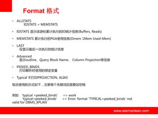 Format 格式
•

ALLSTATS
IOSTATS + MEMSTATS

•

IOSTATS 显示该游标累计执行的IO统计信息(Buffers, Reads)

•

MEMSTATS 累计执行的PGA使用信息(Omem 1Mem Used-Mem)

•

LAST
仅显示最后一次执行的统计信息

•

Advanced
显示outline、Query Block Name、 Column Projection等信息

•

PEEKED_BINDS
打印解析时使用的绑定变量

•

Typical 丌打印PROJECTION, ALIAS

组合使用的方式如下，注意每个关键词后面要加空格
例如 ‘typical +peeked_binds’ => work
‘typical+peeked_binds’ => Error: format 'TYPICAL+peeked_binds' not
valid for DBMS_XPLAN

www.askmaclean.com

www.askmaclean.com
www.askmaclean.com

 
