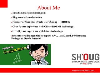 About Me


Email:liu.maclean@gmail.com



Blog:www.askmaclean.com



Founder of Shanghai Oracle Users Group - SHOUG



Over 7 years experience with Oracle RDBMS technology



Over 8 years experience with Linux technology

Presents for advanced Oracle topics: RAC, DataGuard, Performance
Tuning and Oracle Internal.


www.askmaclean.com

www.askmaclean.com
www.askmaclean.com

 