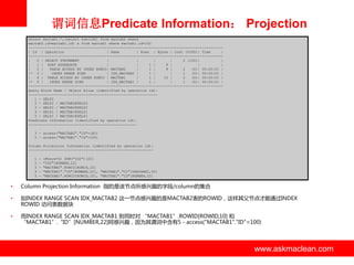 谓词信息Predicate Information： Projection
select mactab1.*,(select sum(id2) from mactab2 where
mactab2.id=mactab1.id) s from mactab1 where mactab1.id=100
-------------------------------------------------------------------------------------------| Id | Operation
| Name
| Rows | Bytes | Cost (%CPU)| Time
|
-------------------------------------------------------------------------------------------|
0 | SELECT STATEMENT
|
|
|
|
2 (100)|
|
|
1 | SORT AGGREGATE
|
|
1 |
8 |
|
|
|
2 |
TABLE ACCESS BY INDEX ROWID| MACTAB2
|
1 |
8 |
2
(0)| 00:00:01 |
|* 3 |
INDEX RANGE SCAN
| IDX_MACTAB2 |
1 |
|
1
(0)| 00:00:01 |
|
4 | TABLE ACCESS BY INDEX ROWID | MACTAB1
|
1 |
10 |
2
(0)| 00:00:01 |
|* 5 |
INDEX RANGE SCAN
| IDX_MACTAB1 |
1 |
|
1
(0)| 00:00:01 |
-------------------------------------------------------------------------------------------Query Block Name / Object Alias (identified by operation id):
------------------------------------------------------------1 - SEL$2
2 - SEL$2 / MACTAB2@SEL$2
3 - SEL$2 / MACTAB2@SEL$2
4 - SEL$1 / MACTAB1@SEL$1
5 - SEL$1 / MACTAB1@SEL$1
Predicate Information (identified by operation id):
--------------------------------------------------3 - access("MACTAB2"."ID"=:B1)
5 - access("MACTAB1"."ID"=100)
Column Projection Information (identified by operation id):
----------------------------------------------------------1
2
3
4
5

-

(#keys=0) SUM("ID2")[22]
"ID2"[NUMBER,22]
"MACTAB2".ROWID[ROWID,10]
"MACTAB1"."ID"[NUMBER,22], "MACTAB1"."C1"[VARCHAR2,50]
"MACTAB1".ROWID[ROWID,10], "MACTAB1"."ID"[NUMBER,22]

•

Column Projection Information 指的是该节点所感兴趣的字段/column的集合

•

如INDEX RANGE SCAN IDX_MACTAB2 这一节点感兴趣的是MACTAB2表的ROWID，这样其父节点才能通过INDEX
ROWID 访问表数据块

•

而INDEX RANGE SCAN IDX_MACTAB1 则同时对 “MACTAB1”.ROWID[ROWID,10] 和
“MACTAB1”.“ID”[NUMBER,22]阿感兴趣，因为其谓词中含有5 - access("MACTAB1"."ID"=100)

www.askmaclean.com

www.askmaclean.com
www.askmaclean.com

 