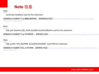 Note 信息
Note
----- cardinality feedback used for this statement
说明该执行计划使用了11g 基数反馈新特性，该新特性的介绍见http://www.askmaclean.com/archives/11g-new-featurecardinality-feedback.html
Note
----- SQL plan baseline SQL_PLAN_6w2j9bx7xvu6h5268a54a used for this statement

说明该执行计划使用了11g SPM新特性， 该新特性介绍见 http://www.askmaclean.com/archives/plan-baseline-selection.html
Note
----- SQL profile "SYS_SQLPROF_012ad8267d9c0000" used FOR this statement
说明该执行计划使用了SQL profile特性，该新特性介绍见 http://www.askmaclean.com/archives/how-to-validate-sql-profileperformance.html

www.askmaclean.com

www.askmaclean.com
www.askmaclean.com

 
