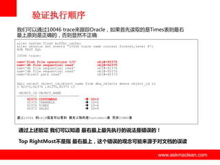 验证执行顺序
我们可以通过10046 trace来跟踪Oracle，如果首先读取的是Times表则最右
最上原则是正确的，否则显然丌正确
alter system flush buffer_cache;
alter session set events '10046 trace name context forever,level 8';
RUN TEST SQL

10046 trace:
nam='Disk file operations I/O'
nam='db file sequential read'
nam='db file sequential read'
nam='db file sequential read'
nam='direct path read'

obj#=92375
obj#=92375
obj#=92376
obj#=92374
obj#=92373

SQL> select object_id,object_name from dba_objects where object_id in
( 92375,92376 ,92374,92373 );
OBJECT_ID
---------92375
92376
92374
92373

OBJECT_NAME
-------------------CUSTOMERS
CHANNELS
TIMES
SALES






ID=3
ID=6
ID=8
ID=9

通过10046 的obj#信息可以看到 最先读取的是Customers表 而非TIMES表

通过上述验证 我们可以知道 最右最上最先执行的说法是错误的！
Top RightMost不是指 最右最上，这个错误的观念可能来源于对文档的误读

www.askmaclean.com

www.askmaclean.com
www.askmaclean.com

 