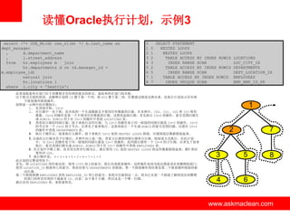 读懂Oracle执行计划，示例3
select /*+ USE_NL(d) use_nl(m) */ m.last_name as
dept_manager
,
d.department_name
,
l.street_address
from
hr.employees m
join
hr.departments d on (d.manager_id =
m.employee_id)
natural join
hr.locations l
where l.city = 'Seattle';

0
1
2
3
4
5
6
7
8

0
1
2
3
2
5
1
7

SELECT STATEMENT
NESTED LOOPS
NESTED LOOPS
TABLE ACCESS BY INDEX ROWID
INDEX RANGE SCAN
TABLE ACCESS BY INDEX ROWID
INDEX RANGE SCAN
TABLE ACCESS BY INDEX ROWID
INDEX UNIQUE SCAN

此查询检索所在部门位于西雅图并有经理的雇员的姓名、地址和所在部门的名称。
出于格式方面的原因，此解释计划将 ID 置于第一个列，将 PID 置于第二列。位置通过缩进反映出来。此执行计划显示存在两
个嵌套循环联接操作。
按照前一示例中的步骤执行：
1. 从顶部开始。ID=0
2. 在行源中一直下移，直至找到一个生成数据且不使用任何数据的行源。在本例中，ID0、ID1、ID2 和 ID3 使用
数据。ID=4 的操作是第一个不使用任何数据的行源。这便是起始行源。首先执行 ID=4 的操作。索引范围扫描生
成 ROWID，ROWID 用于在 ID=3 的操作中查找 LOCATIONS 表。
3. 查看此行源的同级行源。接下来执行这些行源。与 ID=3 的操作处于同一级别的同级行源是 ID=5 的操作。ID=5
的节点有一个 ID=6 的子节点，后者先于前者执行。这将再执行一个生成 ROWID 的索引范围扫描，以便在 ID=5
的操作中查找 DEPARTMENTS 表。
4. 执行子操作后，接着执行父操作。接下来执行 ID=2 处的 NESTED LOOPS 联接，以便将底层数据联接起来。
5. 完成此父行源及其子行源后，在树中向上退一级，查看父行源的同级行源和父行源。按前述方式执行。在此计划
中，与 ID=2 的操作处于同一级别的同级行源是 ID=7 的操作。此同级行源有一个 ID=8 的子行源，后者先于前者
执行。索引范围扫描生成 ROWID，ROWID 用于在 ID=7 的操作中查找 EMPLOYEES 表。
6. 在计划中不断上移，直至用完所有行源为止。最后使用 ID1 处的 NESTED LOOPS 将这些数据联接起来，ID1 将结
果传回 ID0。
7. 执行顺序是： 4 – 3 – 6 – 5 – 2 – 8 – 7 – 1 – 0
此计划的完整说明如下：
首先，将 LOCATIONS 用作驱动表，使用 CITY 列上的索引，执行内部嵌套循环。这样操作是因为您仅搜索设在西雅图的部门。
使用 LOCATION_ID 联接列上的索引，将此结果与 DEPARTMENTS 表联接；第一个联接操作的结果是第二个嵌套循环联接的驱
动行源。
第二个联接探测 EMPLOYEES 表的 EMPLOYEE_ID 列上的索引。系统可以做到这一点，因为它从第一个联接了解到设在西雅图
的部门的所有经理的下属雇员 ID。注意，由于基于主键，所以这是一个唯一扫描。
最后访问 EMPLOYEES 表，来检索姓氏。

www.askmaclean.com

LOCATIONS
LOC_CITY_IX
DEPARTMENTS
DEPT_LOCATION_IX
EMPLOYEES
EMP_EMP_ID_PK

1
7

2

3

5

4

6

8

www.askmaclean.com
www.askmaclean.com

 