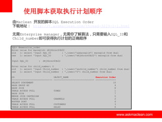 使用脚本获取执行计划顺序
由Maclean 开发的脚本SQL Execution Order
下载地址： http://t.askmaclean.com/thread-3229-1-1.html
无需Enterprise manager，无需你了解算法，只需要输入SQL_ID和
Child_number即可获得执行计划的正确顺序
SQL> @execution_order
Enter value for macsqlid: d6jhhrsc63b22
old
1: select 'Input SQL_ID
: ',lower('&&macsqlid') macsqlid from dual
new
1: select 'Input SQL_ID
: ',lower('d6jhhrsc63b22') macsqlid from dual

Input SQL_ID

:

d6jhhrsc63b22

Enter value for child_number: 0
old
1: select 'Input Child_number
new
1: select 'Input Child_number
OO
-----------------------------SELECT STATEMENT
HASH GROUP BY
HASH JOIN
TABLE ACCESS FULL
HASH JOIN
MERGE JOIN CARTESIAN
TABLE ACCESS FULL
BUFFER SORT
TABLE ACCESS FULL
TABLE ACCESS FULL

: ',lower('&&child_number') child_number from dual
: ',lower('0') child_number from dual

OBJECT_NAME
Execution Order
------------------------------ --------------10
9
8
TIMES
1
7
5
CHANNELS
2
4
CUSTOMERS
3
SALES
6

www.askmaclean.com

www.askmaclean.com
www.askmaclean.com

 