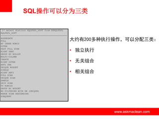 SQL操作可以分为三类
1* select distinct KQLFXPL_OOPT from X$KQLFXPL
KQLFXPL_OOPT
-------------------------------------------------AGGREGATE
FULL
BY INDEX ROWID
OUTER
FAST FULL SCAN
RIGHT SEMI
GROUP BY ROLLUP
MULTI-COLUMN
CREATE
RIGHT OUTER
ANTI SNA
UNIQUE NOSORT
SINGLE
RIGHT ANTI
FULL SCAN
UNIQUE SCAN
SAMPLE
SKIP SCAN
TO ROWIDS
GROUP BY NOSORT
NO FILTERING WITH SW (UNIQUE)
RANGE SCAN DESCENDING
SUBQUERY

大约有200多种执行操作，可以分配三类：
• 独立执行
• 无关组合
• 相关组合

www.askmaclean.com

www.askmaclean.com
www.askmaclean.com

 